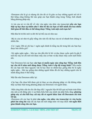 -Doremon chả là gì cả nhưng dù cho đó có là giáo sư hay những người nói tới 6 thứ tiếng cũng không thể nào giúp các bạn thành công trong Tiếng Anh nhanh bằng phương pháp này. 
-Lí do của nó và vấn đề về việc vừa nghe vừa nhìn vào transcript: nếu các bạn thật sự học theo tự nhiên như 1 đứa bé thì các bạn có biết mình tốn bao nhiêu thời gian để bắt đầu có thể dùng được Tiếng Anh một cách tạm ổn? 
Một đứa bé từ khi mới ra đời thì lợi thế của nó như sau: 
-Bộ óc của nó như tờ giấy trắng cho nên tốc độ học của nó sẽ nhanh hơn chúng ta nhiều lần. 
-Cả 1 ngày 24h nó chỉ học 1 ngôn ngữ chính là tiếng mẹ đẻ trong khi các bạn học được bao nhiêu giờ? 
-Nó nghe nghe nghe... liên tục cho đến khi bi bô và đọc được cuốn sách là gần 8 tuổi-lúc này nó chỉ mới nói được mấy câu cơ bản và đọc được mấy cuốn sách thiếu nhi. 
Vậy Doremon hỏi các bạn: các bạn có muốn ngày nào cũng học Tiếng Anh liên tục cho tới 8 năm mới dùng được Tiếng Anh ở cấp độ trung bình? Nếu muốn thì các bạn nên theo nguyên văn là học theo tư nhiên-học giống đứa bé là nghe nghe nghe... liên tục giống như những người khác đã chỉ hay những người cho là mình dùng được 6 thứ tiếng. 
Một lần nữa Doremon nhắc lại: 
-Các bạn vẫn chưa biết được giá trị thực sự của phương pháp và vẫn không nhận thấy sự khác biệt trong phương pháp của Doremon với người khác. 
-Một công thức nấu ăn chỉ cần thay đổi 1 nguyên liệu thì kết quả nó hoàn toàn khác cho nên ai đó đừng nên vì sự thiếu hiểu biết của mình mà phát biểu rằng: phương pháp này ai chả biết hay cái này đã có người khác làm rồi Doremon chỉ tóm tắt lại. 
-Doremon chỉ các bạn là phải vừa nghe, vừa nhìn vào transcript và vừa luyện phát âm cùng lúc mặc dù các bạn chỉ mới nhập môn với mục đích: rút ngắn thời gian thành công cho các bạn.  