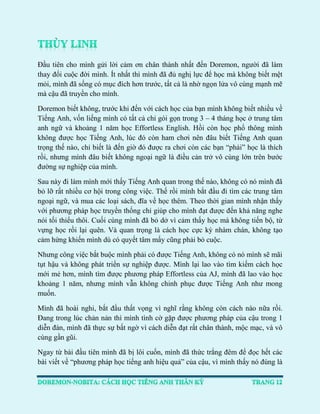 Đầu tiên cho mình gửi lời cảm ơn chân thành nhất đến Doremon, người đã làm thay đổi cuộc đời mình. Ít nhất thì mình đã đủ nghị lực để học mà không biết mệt mỏi, mình đã sống có mục đích hơn trước, tất cả là nhờ ngọn lửa vô cùng mạnh mẽ mà cậu đã truyền cho mình. 
Doremon biết không, trước khi đến với cách học của bạn mình không biết nhiều về Tiếng Anh, vốn liếng mình có tất cả chỉ gói gọn trong 3 – 4 tháng học ở trung tâm anh ngữ và khoảng 1 năm học Effortless English. Hồi còn học phổ thông mình không được học Tiếng Anh, lúc đó còn ham chơi nên đâu biết Tiếng Anh quan trọng thế nào, chỉ biết là đến giờ đó được ra chơi còn các bạn “phải” học là thích rồi, nhưng mình đâu biết không ngoại ngữ là điều cản trở vô cùng lớn trên bước đường sự nghiệp của mình. 
Sau này đi làm mình mới thấy Tiếng Anh quan trong thế nào, không có nó mình đã bỏ lỡ rất nhiều cơ hội trong công việc. Thế rồi mình bắt đầu đi tìm các trung tâm ngoại ngữ, và mua các loại sách, đĩa về học thêm. Theo thời gian mình nhận thấy với phương pháp học truyền thống chỉ giúp cho mình đạt được đến khả năng nghe nói tối thiểu thôi. Cuối cùng mình đã bỏ dở vì cảm thấy học mà không tiến bộ, từ vựng học rồi lại quên. Và quan trọng là cách học cực kỳ nhàm chán, không tạo cảm hứng khiến mình dù có quyết tâm mấy cũng phải bỏ cuộc. 
Nhưng công việc bắt buộc mình phải có được Tiếng Anh, không có nó mình sẽ mãi tụt hậu và không phát triển sự nghiệp được. Mình lại lao vào tìm kiếm cách học mới mẻ hơn, mình tìm được phương pháp Effortless của AJ, mình đã lao vào học khoảng 1 năm, nhưng mình vẫn không chinh phục được Tiếng Anh như mong muốn. 
Mình đã hoài nghi, bắt đầu thất vọng vì nghĩ rằng không còn cách nào nữa rồi. Đang trong lúc chản nản thì mình tình cờ gặp được phương pháp của cậu trong 1 diễn đàn, mình đã thực sự bất ngờ vì cách diễn đạt rất chân thành, mộc mạc, và vô cùng gần gũi. 
Ngay từ bài đầu tiên mình đã bị lôi cuốn, mình đã thức trắng đêm để đọc hết các bài viết về “phương pháp học tiếng anh hiệu quả” của cậu, vì mình thấy nó đúng là  