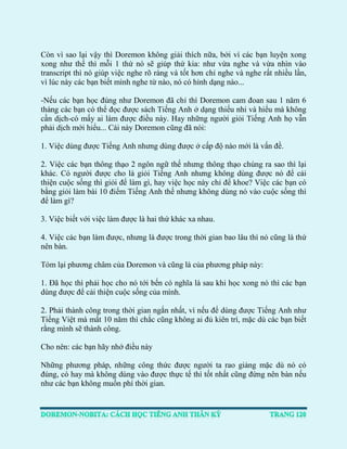 Còn vì sao lại vậy thì Doremon không giải thích nữa, bởi vì các bạn luyện xong xong như thế thì mỗi 1 thứ nó sẽ giúp thứ kia: như vừa nghe và vừa nhìn vào transcript thì nó giúp việc nghe rõ ràng và tốt hơn chỉ nghe và nghe rất nhiều lần, vì lúc này các bạn biết mình nghe từ nào, nó có hình dạng nào... 
-Nếu các bạn học đúng như Doremon đã chỉ thì Doremon cam đoan sau 1 năm 6 tháng các bạn có thể đọc được sách Tiếng Anh ở dạng thiếu nhi và hiểu mà không cần dịch-có mấy ai làm được điều này. Hay những người giỏi Tiếng Anh họ vẫn phải dịch mới hiểu... Cái này Doremon cũng đã nói: 
1. Việc dùng được Tiếng Anh nhưng dùng được ở cấp độ nào mới là vấn đề. 
2. Việc các bạn thông thạo 2 ngôn ngữ thế nhưng thông thạo chúng ra sao thì lại khác. Có người được cho là giỏi Tiếng Anh nhưng không dùng được nó để cải thiện cuộc sống thì giỏi để làm gì, hay việc học này chỉ để khoe? Việc các bạn có bằng giỏi làm bài 10 điểm Tiếng Anh thế nhưng không dùng nó vào cuộc sống thì để làm gì? 
3. Việc biết với việc làm được là hai thứ khác xa nhau. 
4. Việc các bạn làm được, nhưng là được trong thời gian bao lâu thì nó cũng là thứ nên bàn. 
Tóm lại phương châm của Doremon và cũng là của phương pháp này: 
1. Đã học thì phải học cho nó tới bến có nghĩa là sau khi học xong nó thì các bạn dùng được để cải thiện cuộc sống của mình. 
2. Phải thành công trong thời gian ngắn nhất, vì nếu để dùng được Tiếng Anh như Tiếng Việt mà mất 10 năm thì chắc cũng không ai đủ kiên trì, mặc dù các bạn biết rằng mình sẽ thành công. 
Cho nên: các bạn hãy nhớ điều này 
Những phương pháp, những công thức được người ta rao giảng mặc dù nó có đúng, có hay mà không dùng vào được thực tế thì tốt nhất cũng đừng nên bàn nếu như các bạn không muốn phí thời gian.  