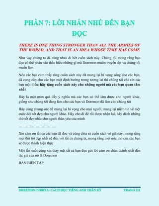 THERE IS ONE THING STRONGER THAN ALL THE ARMIES OF THE WORLD, AND THAT IS AN IDEA WHOSE TIME HAS COME 
Như vậy chúng ta đã cùng nhau đi hết cuốn sách này. Chúng tôi mong rằng bạn đọc có thể phần nào thấu hiểu những gì mà Doremon muốn truyền đạt và chúng tôi muốn làm 
Nếu các bạn cảm thấy rằng cuốn sách này đã mang lại hi vọng sống cho các bạn, đã cung cấp cho các bạn một định hướng trong tương lai thì chúng tôi chỉ xin các bạn một điều: hãy tặng cuốn sách này cho những người mà các bạn quan tâm nhất 
Đây là một món quà đầy ý nghĩa mà các bạn có thể làm được cho người khác, giống như chúng tôi đang làm cho các bạn và Doremon đã làm cho chúng tôi 
Hãy cùng chung sức để mang lại hi vọng cho mọi người, mang lại niềm tin về một cuộc đời tốt đẹp cho người khác. Hãy cho đi để rồi được nhận lại, hãy dành những thứ tốt đẹp nhất cho người thân yêu của mình 
…………………………. 
Xin cảm ơn tất cả các bạn đã đọc và cùng chia sẻ cuốn sách vô giá này, mong rằng mọi thứ tốt đẹp nhất sẽ đến với tất cả chúng ta, mong rằng mọi ước mơ của các bạn sẽ được thành hiện thực 
Một lần cuối cùng xin thay mặt tất cả bạn đọc gửi lời cảm ơn chân thành nhất đến tác giả của nó là Doremon 
BAN BIÊN TẬP 
