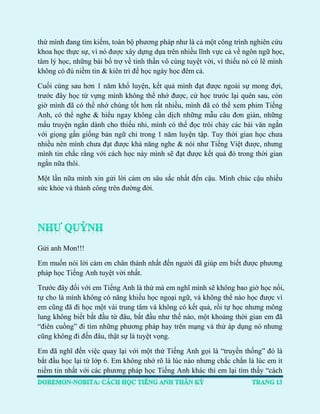 thứ mình đang tìm kiếm, toàn bộ phương pháp như là cả một công trình nghiên cứu khoa học thực sự, vì nó được xây dựng dựa trên nhiều lĩnh vực cả về ngôn ngữ học, tâm lý học, những bài bổ trợ về tinh thần vô cùng tuyệt vời, vì thiếu nó có lẽ mình không có đủ niềm tin & kiên trì để học ngày học đêm cả. 
Cuối cùng sau hơn 1 năm khổ luyện, kết quả mình đạt được ngoài sự mong đợi, trước đây học từ vựng mình không thể nhớ được, cứ học trước lại quên sau, còn giờ mình đã có thể nhớ chúng tốt hơn rất nhiều, mình đã có thể xem phim Tiếng Anh, có thể nghe & hiểu ngay không cần dịch những mẫu câu đơn giản, những mẩu truyện ngắn dành cho thiếu nhi, mình có thể đọc trôi chảy các bài văn ngắn với giọng gần giống bản ngữ chỉ trong 1 năm luyện tập. Tuy thời gian học chưa nhiều nên mình chưa đạt được khả năng nghe & nói như Tiếng Việt được, nhưng mình tin chắc rằng với cách học này mình sẽ đạt được kết quả đó trong thời gian ngắn nữa thôi. 
Một lần nữa mình xin gửi lời cảm ơn sâu sắc nhất đến cậu. Mình chúc cậu nhiều sức khỏe và thành công trên đường đời. 
Gửi anh Mon!!! 
Em muốn nói lời cảm ơn chân thành nhất đến người đã giúp em biết được phương pháp học Tiếng Anh tuyệt vời nhất. 
Trước đây đối với em Tiếng Anh là thứ mà em nghĩ mình sẽ không bao giờ học nổi, tự cho là mình không có năng khiếu học ngoại ngữ, và không thể nào học được vì em cũng đã đi học một vài trung tâm và không có kết quả, rồi tự học nhưng mông lung không biết bắt đầu từ đâu, bắt đầu như thế nào, một khoảng thời gian em đã “điên cuồng” đi tìm những phương pháp hay trên mạng và thử áp dụng nó nhưng cũng không đi đến đâu, thật sự là tuyệt vọng. 
Em đã nghĩ đến việc quay lại với một thứ Tiếng Anh gọi là “truyền thống” đó là bắt đầu học lại từ lớp 6. Em không nhớ rõ là lúc nào nhưng chắc chắn là lúc em ít niềm tin nhất với các phương pháp học Tiếng Anh khác thì em lại tìm thấy “cách  