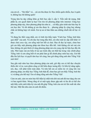 của em sẽ… “lên thần” và… cái em thu được là: Học nhiều quên nhiều, học ít quên ít, không học thì không quên! 
Trung tâm họ dạy chẳng khác gì thời học cấp 2, cấp 3. Tiền mất tật mang, thật phẫn lộ, em quyết định tự học! Em tìm tòi phương pháp trên internet. Cũng học phương pháp này, theo phương pháp kia như ai… cứ thấy giáo trình nào bảo hay là em học thử. Và tất những gì em thu được là… phương pháp ấy cũng hay nhưng chắc nó không hợp với mình. Em tự an ủi bản thân sau những chuỗi dài nỗ lực vô ích. 
Và đang lúc thất vọng nhất, em vô tình tìm thấy topic “Cách học Tiếng Anh hiệu quả nhất” của anh. Và chỉ đọc hai trang đầu thôi, em như một kẻ sắp chết khát vớ được chai coca vậy, em uống một hơi hết cả chai. Đọc đi đọc lại topic, chưa bao giờ em thấy một phương pháp nào khoa học đến thế. Anh không chỉ nói mà còn làm, không chỉ giải thích rõ ràng phương pháp mà còn cung cấp tài liệu học đầy đủ nữa. Nhờ topic mà em hiểu rõ tại sao trước đây em thất bại trong việc chinh phục Tiếng Anh và em cũng biết rõ em phải làm gì để chinh phục môn học này. Em bắt đầu lên lịch học và quyết tâm học tới cùng, bao giờ dùng tiếng anh như Tiếng Việt mới thôi! 
Sau gần một năm học theo phương pháp của anh, giờ đây em có thể đọc chuyện thiếu nhi vô tư, xem phim cũng có thể hiểu được tương đối. Cả bốn kỹ năng nghe, nói, đọc, viết phát triển toàn diện. Và trên hết em có niềm tin vô cùng lớn vào phương pháp, em thấy học Tiếng Anh thật dễ, chưa bao giờ em thấy Tiếng Anh thú vị và đáng yêu thế này! Em sẽ dùng tiếng anh như Tiếng Việt! 
Cảm ơn anh, cảm ơn món bảo bối thần kỳ nhất trên đời mà anh đã trao tặng cho em và bao người khác. Mong rằng sẽ có một ngày được gặp anh và lúc đó có thể cho anh thấy cuốn sách diệu kỳ của anh đã giúp Tiếng Anh của em trở lên xuất sắc như thế nào. Một lần nữa cảm ơn anh rất nhiều. 
 