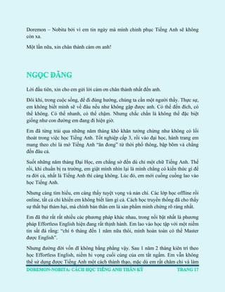 Doremon – Nobita bởi vì em tin ngày mà mình chinh phục Tiếng Anh sẽ không còn xa. 
Một lần nữa, xin chân thành cám ơn anh! 
Lời đầu tiên, xin cho em gửi lời cám ơn chân thành nhất đến anh. 
Đôi khi, trong cuộc sống, để đi đúng hướng, chúng ta cần một người thầy. Thực sự, em không biết mình sẽ về đâu nếu như không gặp được anh. Có thể đến đích, có thể không. Có thể nhanh, có thể chậm. Nhưng chắc chắn là không thể đặc biệt giống như con đường em đang đi hiện giờ. 
Em đã từng trải qua những năm tháng khó khăn tưởng chừng như không có lối thoát trong việc học Tiếng Anh. Tốt nghiệp cấp 3, rồi vào đại học, hành trang em mang theo chỉ là mớ Tiếng Anh “ăn đong” từ thời phổ thông, bập bõm và chẳng đến đâu cả. 
Suốt những năm tháng Đại Học, em chẳng sờ đến dù chỉ một chữ Tiếng Anh. Thế rồi, khi chuẩn bị ra trường, em giật mình nhìn lại là mình chẳng có kiến thức gì để ra đời cả, nhất là Tiếng Anh thì càng không. Lúc đó, em mới cuống cuồng lao vào học Tiếng Anh. 
Nhưng càng tìm hiểu, em càng thấy tuyệt vọng và nản chí. Các lớp học offline rồi online, tất cả chỉ khiến em không biết làm gì cả. Cách học truyền thống đã cho thấy sự thất bại thảm hại, mà chính bản thân em là sản phẩm minh chứng rõ ràng nhất. 
Em đã thử rất rất nhiều các phương pháp khác nhau, trong nổi bật nhất là phương pháp Effortless English hiện đang rất thịnh hành. Em lao vào học tập với một niềm tin sắt đá rằng: “chỉ 6 tháng đến 1 năm nữa thôi, mình hoàn toàn có thể Master được English”. 
Nhưng đường đời vốn dĩ không bằng phẳng vậy. Sau 1 năm 2 tháng kiên trì theo học Effortless English, niềm hi vọng cuối cùng của em tắt ngấm. Em vẫn không thể sử dụng được Tiếng Anh một cách thành thạo, mặc dù em rất chăm chỉ và làm  