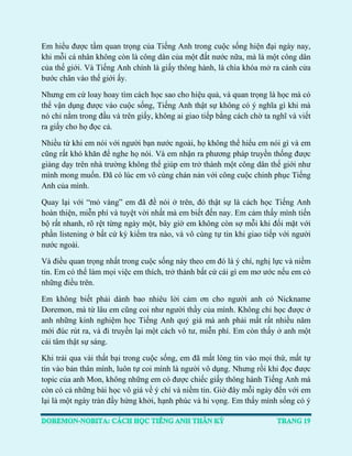 Em hiểu được tầm quan trọng của Tiếng Anh trong cuộc sống hiện đại ngày nay, khi mỗi cá nhân không còn là công dân của một đất nước nữa, mà là một công dân của thế giới. Và Tiếng Anh chính là giấy thông hành, là chìa khóa mở ra cánh cửa bước chân vào thế giới ấy. 
Nhưng em cứ loay hoay tìm cách học sao cho hiệu quả, và quan trọng là học mà có thể vận dụng được vào cuộc sống, Tiếng Anh thật sự không có ý nghĩa gì khi mà nó chỉ nằm trong đầu và trên giấy, không ai giao tiếp bằng cách chờ ta nghĩ và viết ra giấy cho họ đọc cả. 
Nhiều từ khi em nói với người bạn nước ngoài, họ không thể hiểu em nói gì và em cũng rất khó khăn để nghe họ nói. Và em nhận ra phương pháp truyền thống được giảng dạy trên nhà trường không thể giúp em trở thành một công dân thế giới như mình mong muốn. Đã có lúc em vô cùng chán nản với công cuộc chinh phục Tiếng Anh của mình. 
Quay lại với “mỏ vàng” em đã đề nói ở trên, đó thật sự là cách học Tiếng Anh hoàn thiện, miễn phí và tuyệt vời nhất mà em biết đến nay. Em cảm thấy mình tiến bộ rất nhanh, rõ rệt từng ngày một, bây giờ em không còn sợ mỗi khi đối mặt với phần listening ở bất cứ kỳ kiểm tra nào, và vô cùng tự tin khi giao tiếp với người nước ngoài. 
Và điều quan trọng nhất trong cuộc sống này theo em đó là ý chí, nghị lực và niềm tin. Em có thể làm mọi việc em thích, trở thành bất cứ cái gì em mơ ước nếu em có những điều trên. 
Em không biết phải dành bao nhiêu lời cảm ơn cho người anh có Nickname Doremon, mà từ lâu em cũng coi như người thầy của mình. Không chỉ học được ở anh những kinh nghiệm học Tiếng Anh quý giá mà anh phải mất rất nhiều năm mới đúc rút ra, và đi truyền lại một cách vô tư, miễn phí. Em còn thấy ở anh một cái tâm thật sự sáng. 
Khi trải qua vài thất bại trong cuộc sống, em đã mất lòng tin vào mọi thứ, mất tự tin vào bản thân mình, luôn tự coi mình là người vô dụng. Nhưng rồi khi đọc được topic của anh Mon, không những em có được chiếc giấy thông hành Tiếng Anh mà còn có cả những bài học vô giá về ý chí và niềm tin. Giờ đây mỗi ngày đến với em lại là một ngày tràn đầy hứng khởi, hạnh phúc và hi vọng. Em thấy mình sống có ý  