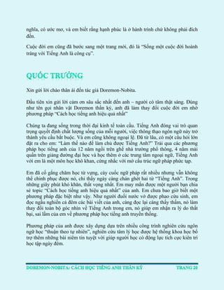 nghĩa, có ước mơ, và em biết rằng hạnh phúc là ở hành trình chứ không phải đích đến. 
Cuộc đời em cũng đã bước sang một trang mới, đó là “Sống một cuộc đời hoành tráng với Tiếng Anh là công cụ”. 
Xin gửi lời chào thân ái đến tác giả Doremon-Nobita. 
Đầu tiên xin gửi lời cảm ơn sâu sắc nhất đến anh – người có tâm thật sáng. Đúng như tên gọi nhân vật Doremon thần kỳ, anh đã làm thay đổi cuộc đời em nhờ phương pháp “Cách học tiếng anh hiệu quả nhất” 
Chúng ta đang sống trong thời đại kinh tế toàn cầu. Tiếng Anh đóng vai trò quan trọng quyết định chất lượng sống của mỗi người, việc thông thạo ngôn ngữ này trở thành yêu cầu bắt buộc. Và em cũng không ngoại lệ. Đã từ lâu, có một câu hỏi lớn đặt ra cho em: “Làm thế nào để làm chủ được Tiếng Anh?” Trải qua các phương pháp học tiếng anh của 12 năm ngồi trên ghế nhà trường phổ thông, 4 năm mài quần trên giảng đường đại học và học thêm ở các trung tâm ngoại ngữ, Tiếng Anh với em là một môn học khô khan, cứng nhắc với mớ cấu trúc ngữ pháp phức tạp. 
Em đã cố gắng chăm học từ vựng, cày cuốc ngữ pháp rất nhiều nhưng vẫn không thể chinh phục được nó, chỉ thấy ngày càng chán ghét hai từ “Tiếng Anh”. Trong những giây phút khó khăn, thất vọng nhất. Em may mắn được một người bạn chia sẻ topic “Cách học tiếng anh hiệu quả nhất” của anh. Em chưa bao giờ biết một phương pháp đặc biệt như vậy. Như người đuối nước vớ được phao cứu sinh, em đọc ngấu nghiến cả đêm các bài viết của anh, càng đọc lại càng thấy thấm, nó làm thay đổi toàn bộ góc nhìn về Tiếng Anh trong em, nó giúp em nhận ra lý do thất bại, sai lầm của em về phương pháp học tiếng anh truyền thống. 
Phương pháp của anh được xây dựng dựa trên nhiều công trình nghiên cứu ngôn ngữ học “thuận theo tự nhiên”, nghiên cứu tâm lý học được hệ thống khoa học bổ trợ thêm những bài niêm tin tuyệt vời giúp người học có động lực tích cực kiên trì học tập ngày đêm. 
 