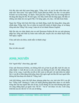 Giờ đây như một thói quen hàng ngày, Tiếng Anh với em là một niềm đam mê: miệt mài “đun nước” học nghe LPTD, luyện phát âm MSE, học đọc và xem phim Friends với sự hào hứng, vui thích. Thời gian học Tiếng Anh của em trung bình từ 6h đang dần tăng lên 8h, 9h mỗi ngày. Em thấy mình tiến bộ từng ngày, bắt đầu có những cảm nhận âm của người Mỹ, 4 kĩ năng nghe, nói, đọc, viết dần hoàn thiện. 
Ngọn lửa Tiếng Anh luôn thôi thúc em hành động, tranh thủ từng phút, từng giây chinh phục Tiếng Anh. Em có niềm tin tuyệt đối mình sẽ thành công, sẽ sử dụng tiếng anh như Tiếng Việt, trong 2 năm tới sẽ trở thành Master English. 
Một lần nữa xin chân thành cảm ơn anh Doremon-Nobita đã cho em một phương pháp học tiếng anh thần kỳ hoàn toàn miễn phí, truyền cho em nhiệt huyết sống mỗi ngày ý nghĩa 
Chúc anh luôn sức khỏe, minh mẫn và thành công! 
Hà nội 
Học trò nhỏ của anh! 
Gửi “người thầy” chưa từng gặp mặt! 
Chào anh Doremon-Nobita, em không biết nói gì hơn là gửi đến Anh lời cám ơn chân thành vì Anh đã mở ra cho em một con đường đi mới với đầy những khác khao và hy vọng, vì giờ đây em đã có thể vươn ra thế giới với một niềm tin mãnh liệt vì em đã có khả năng trinh phục được thứ ngôn ngữ mà hầu hết mọi người đều không thể làm được đó chính là “Tiếng Anh”. 
Anh biết không, trước khi biết được phương pháp học của Anh trên HVA em đã học “Tiếng Anh” khoảng 6-7 năm với nhiều phương pháp khác nhau và với nhiều trung tâm mà mọi người đều cho là hay, là tốt nhưng rồi sau một khoảng thời gian em cũng chẳng được gì ngoài việc “bô lô” ” ba la” nói được vài câu. Cuối cùng trình độ của em vẫn trở về với con số không. 
 