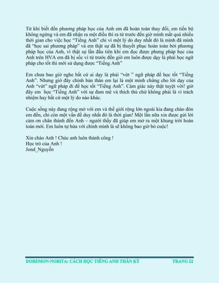 Từ khi biết đến phương pháp học của Anh em đã hoàn toàn thay đổi, em tiến bộ 
không ngừng và em đã nhận ra một điều thì ra từ trước đến giờ mình mất quá nhiều 
thời gian cho việc học “Tiếng Anh” chỉ vì một lý do duy nhất đó là mình đã mình đã “học sai phương pháp” và em thật sự đã bị thuyết phục hoàn toàn bởi phương 
pháp học của Anh, vì thật sự lần đầu tiên khi em đọc được phưng pháp học của 
Anh trên HVA em đã bị sốc vì từ trước đến giờ em luôn được dạy là phải học ngữ 
pháp cho tốt thì mới sử dụng được “Tiếng Anh” 
Em chưa bao giờ nghe bất cứ ai dạy là phải “vứt ” ngữ pháp để học tốt “Tiếng Anh”. Nhưng giờ đây chính bản thân em lại là một minh chứng cho lời dạy của 
Anh “vứt” ngữ pháp đi để học tốt “Tiếng Anh”. Cảm giác này thật tuyệt vời! giờ 
đây em học “Tiếng Anh” với sự đam mê và thích thú chứ không phải là vì trách nhiệm hay bất cứ một lý do nào khác. Cuộc sống này đang rộng mở với em và thế giới rộng lớn ngoài kia đang chào đón em đến, chỉ còn một vấn đề duy nhất đó là thời gian! Một lần nữa xin được gửi lời 
cảm ơn chân thành đến Anh – người thầy đã giúp em mở ra một khung trời hoàn toàn mới. Em luôn tự hứa với chính mình là sẽ không bao giờ bỏ cuộc! Xin chào Anh ! Chúc anh luôn thành công ! Học trò của Anh ! Jond_Nguyễn  