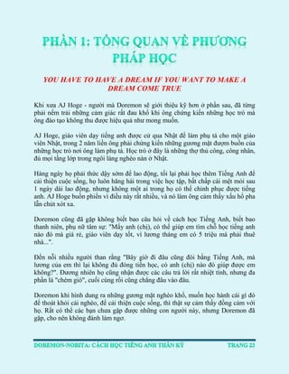 YOU HAVE TO HAVE A DREAM IF YOU WANT TO MAKE A DREAM COME TRUE 
Khi xưa AJ Hoge - người mà Doremon sẽ giới thiệu kỹ hơn ở phần sau, đã từng phải nếm trải những cảm giác rất đau khổ khi ông chứng kiến những học trò mà ông đào tạo không thu được hiệu quả như mong muốn. 
AJ Hoge, giáo viên dạy tiếng anh được cử qua Nhật để làm phụ tá cho một giáo viên Nhật, trong 2 năm liền ông phải chứng kiến những gương mặt đượm buồn của những học trò nơi ông làm phụ tá. Học trò ở đây là những thợ thủ công, công nhân, đủ mọi tầng lớp trong ngôi làng nghèo nàn ở Nhật. 
Hàng ngày họ phải thức dậy sớm để lao động, tối lại phải học thêm Tiếng Anh để cải thiện cuộc sống, họ luôn hăng hái trong việc học tập, bất chấp cái mệt mỏi sau 1 ngày dài lao động, nhưng không một ai trong họ có thể chinh phục được tiếng anh. AJ Hoge buồn phiền vì điều này rất nhiều, và nó làm ông cảm thấy xấu hổ pha lẫn chút xót xa. 
Doremon cũng đã gặp không biết bao câu hỏi về cách học Tiếng Anh, biết bao thanh niên, phụ nữ tâm sự: "Mấy anh (chị), có thể giúp em tìm chỗ học tiếng anh nào đó mà giá rẻ, giáo viên dạy tốt, vì lương tháng em có 5 triệu mà phải thuê nhà...". 
Đến nỗi nhiều người than rằng "Bây giờ đi đâu cũng đòi bằng Tiếng Anh, mà lương của em thì lại không đủ đóng tiền học, có anh (chị) nào đó giúp được em không?". Đương nhiên họ cũng nhận được các câu trả lời rất nhiệt tình, nhưng đa phần là "chém gió", cuối cùng rồi cũng chẳng đâu vào đâu. 
Doremon khi hình dung ra những gương mặt nghèo khổ, muốn học hành cái gì đó để thoát khỏi cái nghèo, để cải thiện cuộc sống, thì thật sự cảm thấy đồng cảm với họ. Rất có thể các bạn chưa gặp được những con người này, nhưng Doremon đã gặp, cho nên không đành làm ngơ. 
 