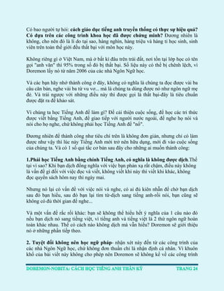 Có bao người tự hỏi: cách giáo dục tiếng anh truyền thống có thực sự hiệu quả? Có dựa trên các công trình khoa học đã được chứng minh? Đương nhiên là không, cho nên đó là lí do tại sao, hàng nghìn, hàng triệu và hàng tỉ học sinh, sinh viên trên toàn thế giới đều thất bại với môn học này. 
Không riêng gì ở Việt Nam, mà ở bất kì đâu trên trái đất, nơi tồn tại lớp học có tên gọi "anh văn" thì 95% trong số đó bị thất bại. Số liệu này có thể bị chênh lệch, vì Doremon lấy nó từ năm 2006 của các nhà Ngôn Ngữ học. 
Và các bạn hãy nhớ thành công ở đây, không có nghĩa là chúng ta đọc được vài ba câu căn bản, nghe vài ba từ vu vơ... mà là chúng ta dùng được nó như ngôn ngữ mẹ đẻ. Và trái ngược với những điều này thì được gọi là thất bại-đây là tiêu chuẩn được đặt ra để khảo sát. 
Vì chúng ta học Tiếng Anh để làm gì? Để cải thiện cuộc sống, để học các tri thức được viết bằng Tiếng Anh, để giao tiếp với người nước ngoài, để nghe họ nói và nói cho họ nghe, chứ không phải học Tiếng Anh để "nổ". 
Đương nhiên để thành công như tiêu chí trên là không đơn giản, nhưng chỉ có làm được như vậy thì lúc này Tiếng Anh mới trở nên hữu dụng, mới đi vào cuộc sống của chúng ta. Và có 1 số qui tắc cơ bản sau đây cho những ai muốn thành công: 
1.Phải học Tiếng Anh bằng chính Tiếng Anh, có nghĩa là không được dịch.Thế tại vì sao? Khi bạn dịch đồng nghĩa với việc bạn phản xạ rất chậm, điều này không là vấn đề gì đối với việc đọc và viết, không viết khi này thì viết khi khác, không đọc quyển sách hôm nay thì ngày mai. 
Nhưng nó lại có vấn đề với việc nói và nghe, có ai đủ kiên nhẫn để chờ bạn dịch sau đó bạn hiểu, sau đó bạn lại tìm từ-dịch sang tiếng anh-rồi nói, bạn cũng sẽ không có đủ thời gian để nghe... 
Và một vấn đề rắc rối khác: bạn sẽ không thể hiểu hết ý nghĩa của 1 câu nào đó nếu bạn dịch nó sang tiếng việt, vì tiếng anh và tiếng việt là 2 thứ ngôn ngữ hoàn toàn khác nhau. Thế có cách nào không dịch mà vẫn hiểu? Doremon sẽ giới thiệu nó ở những phần tiếp theo. 
2. Tuyệt đối không nên học ngữ pháp- nhận xét này đến từ các công trình của các nhà Ngôn Ngữ học, chứ không đơn thuần chỉ là nhận định cá nhân. Vì khuôn khổ của bài viết này không cho phép nên Doremon sẽ không kể về các công trình  
