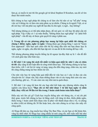 làm gì, ai muốn tò mò thì lên google gõ từ khoá Stephen D Krashen, sau đó sẽ tìm được thứ mình muốn. 
Khi chúng ta học ngữ pháp thì chúng ta sẽ làm cho bộ não có sự "trễ pha" trong việc sử lí thông tin và làm cùn mòn phản xạ tự nhiên. Chúng ta là người Việt, có ai đó nói hay viết mà phải suy nghĩ để lựa đâu là chủ ngữ, vị ngữ... hay không? 
Thế nhưng không ai có thể phủ nhận được, để nói giỏi và viết hay thì phải cần tới ngữ pháp. Vậy ở đây có 1 sự mâu thuẫn, "không được học ngữ pháp” và "phải biết ngữ pháp"- vấn đề này sẽ được giải quyết kĩ càng ở phần sau. 
3. Trong tất cả các phương pháp học mang lại hiệu quả nhất thì chúng có chung 1 điểm: nghe, nghe và nghe. Chúng được gọi chung bằng 1 cụm từ "listen first approach". Khi bạn mới chào đời thì kỹ năng đầu tiên mà bạn được học là nghe, nghe và nghe, cho đến khi bạn tập nói và sau đó là lên trường để học viết. 
Thế nhưng phương pháp truyền thống lại đi ngược lại-đây thật sự là 1 vấn đề đối với cách giáo dục như hiện nay. 
4. Để nhớ 1 từ vựng thì cách tốt nhất và hiệu quả nhất là: nhớ 1 câu có chứa từ đó- đây cũng là kết luận đến từ công trình khoa học. Thế nhưng chúng ta lại học theo kiểu, viết 1 cái list từ vựng và tụng, tụng cho đến răng rụng, chân run, tay mỏi thì cũng chẳng mang lại bao nhiêu lợi ích. 
Cho nên việc học từ vựng hiệu quả nhất đến từ việc học cả 1 câu và đọc các câu chuyện-tức là 1 đoạn văn, hãy chọn những đoạn văn có các trạng thái cảm xúc sau: yêu thương, ghê sợ... Vì các cảm xúc này khó mà ta quên được. 
5. Để nhớ 1 từ vựng tốt hơn thì các bạn nhớ kết luận này (đương nhiên cũng là nghiên cứu khoa học): "Bạn chỉ có thể nhớ được 1 từ khi bạn nghe và nhìn thấy (hay viết) nó 30 lần trở lên trong 1 hoàn cảnh hoàn toàn hiểu được". 
Điều này nói lên cái gì? Cách học truyền thống nên vứt thùng rác, vì nó chỉ phí thời gian, trước hết chúng ta học từ bằng cách viết từng từ đơn, thiếu phần nghe, thiếu trong 1 hoàn cảnh hiểu được (tức là phải viết thành đoạn như ý 4), và chúng ta nhìn (viết) nó không đủ 30 lần hoặc hơn, cho nên chúng ta có học cho mấy rồi cũng quên. 
AJ Hoge đã tâm sự, ông muốn học tiếng Tây Ban Nha, và các bạn có thể đoán thử, vâng họ nhồi nhét AJ Hoge học càng nhiều từ mới càng tốt, mỗi tuần mỗi bài như  