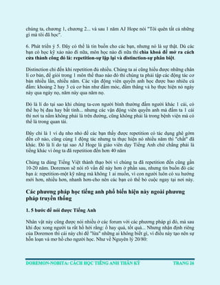 chúng ta, chương 1, chương 2... và sau 1 năm AJ Hope nói "Tôi quên tất cả những gì mà tôi đã học". 
6. Phát triển ý 5. Đây có thể là tin buồn cho các bạn, nhưng nó là sự thật. Dù các bạn có học kỹ xảo nào đi nữa, môn học nào đi nữa thì chìa khoá để mở ra cách cửa thành công đó là: repetition-sự lặp lại và distinction-sự phân biệt. 
Distinction chỉ đến khi repetition đủ nhiều. Chúng ta ai cũng hiểu được những chân lí cơ bản, để giỏi trong 1 môn thể thao nào đó thì chúng ta phải tập các động tác cơ bản nhiều lần, nhiều năm. Các vận động viên quyền anh học được bao nhiêu cú đấm: khoảng 2 hay 3 cú cơ bản như đấm móc, đấm thẳng và họ thực hiện nó ngày này qua ngày nọ, năm này qua năm nọ. 
Đó là lí do tại sao khi chúng ta-con người bình thường đấm người khác 1 cái, có thể họ bị đau hay bất tỉnh... nhưng các vận động viên quyền anh mà đấm ta 1 cái thì nơi ta nằm không phải là trên đường, cũng không phải là trong bệnh viện mà có thể là trong quan tài. 
Đây chỉ là 1 ví dụ nho nhỏ để các bạn thấy được repetition có tác dụng ghê gớm đến cỡ nào, cũng cùng 1 động tác nhưng ta thực hiện nó nhiều năm thì "chất" đã khác. Đó là lí do tại sao AJ Hoge là giáo viên dạy Tiếng Anh chứ chẳng phải là tiếng khác vì ông ta đã repetition đến hơn 40 năm 
Chúng ta dùng Tiếng Việt thành thạo bởi vì chúng ta đã repetition đến cũng gần 10-20 năm. Doremon sẽ nói rõ vấn đề này hơn ở phần sau, nhưng tin buồn đó các bạn à: repetition-một kỹ năng mà không 1 ai muốn, vì con người luôn có xu hướng mới hơn, nhiều hơn, nhanh hơn-cho nên các bạn có thể bỏ cuộc ngay tại nơi này. 
Các phương pháp học tiếng anh phổ biến hiện này ngoài phương pháp truyền thống 
1. 5 bước để nói được Tiếng Anh 
Nhân vật này cũng được nói nhiều ở các forum với các phương pháp gì đó, mà sau khi đọc xong người ta rất hồ hởi rằng: ồ hay quá, tốt quá... Nhưng nhận định riêng của Doremon thì cái này chỉ để "lừa" những ai không biết gì, vì điều này tạo nên sự hỗn loạn và mơ hồ cho người học. Như về Nguyên lý 20/80: 
 