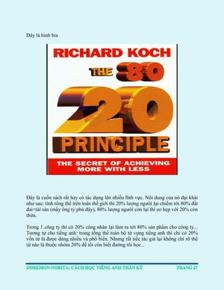 Đây là hình bìa 
Đây là cuốn sách rất hay có tác dụng lên nhiều lĩnh vực. Nội dung của nó đại khái như sau: tính tổng thể trên toàn thế giới thì 20% lượng người lại chiếm tới 80% đất đai+tài sản (mấy ông tỷ phú đây), 80% lượng người còn lại thì eo hẹp với 20% còn thừa. 
Trong 1 công ty thì có 20% công nhân lại làm ra tới 80% sản phẩm cho công ty... Tương tự cho tiếng anh: trong tổng thể toàn bộ từ vựng tiếng anh thì chỉ có 20% vốn từ là được dùng nhiều và phổ biến. Nhưng rất tiếc tác giả lại không chỉ rõ thế từ nào là thuộc nhóm 20% để tôi còn biết đường tôi học... 
 