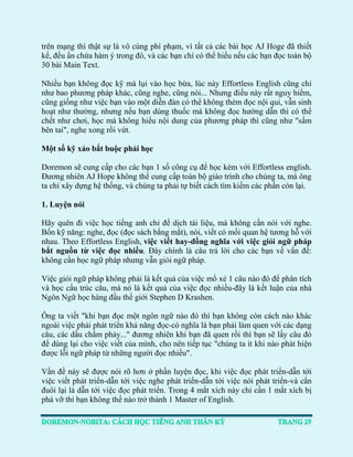 trên mạng thì thật sự là vô cùng phí phạm, vì tất cả các bài học AJ Hoge đã thiết kế, đều ẩn chứa hàm ý trong đó, và các bạn chỉ có thể hiểu nếu các bạn đọc toàn bộ 30 bài Main Text. 
Nhiều bạn không đọc kỹ mà lụi vào học bừa, lúc này Effortless English cũng chỉ như bao phương pháp khác, cũng nghe, cũng nói... Nhưng điều này rất nguy hiểm, cũng giống như việc bạn vào một diễn đàn có thể không thèm đọc nội qui, vẫn sinh hoạt như thường, nhưng nếu bạn dùng thuốc mà không đọc hướng dẫn thì có thể chết như chơi, học mà không hiểu nội dung của phương pháp thì cũng như "sấm bên tai", nghe xong rồi vứt. 
Một số kỹ xảo bắt buộc phải học 
Doremon sẽ cung cấp cho các bạn 1 số công cụ để học kèm với Effortless english. Đương nhiên AJ Hope không thể cung cấp toàn bộ giáo trình cho chúng ta, mà ông ta chỉ xây dựng hệ thống, và chúng ta phải tự biết cách tìm kiếm các phần còn lại. 
1. Luyện nói 
Hãy quên đi việc học tiếng anh chỉ để dịch tài liệu, mà không cần nói với nghe. Bốn kỹ năng: nghe, đọc (đọc sách bằng mắt), nói, viết có mối quan hệ tương hỗ với nhau. Theo Effortless English, việc viết hay-đồng nghĩa với việc giỏi ngữ pháp bắt nguồn từ việc đọc nhiều. Đây chính là câu trả lời cho các bạn về vấn đề: không cần học ngữ pháp nhưng vẫn giỏi ngữ pháp. 
Việc giỏi ngữ pháp không phải là kết quả của việc mổ xẻ 1 câu nào đó để phân tích và học cấu trúc câu, mà nó là kết quả của việc đọc nhiều-đây là kết luận của nhà Ngôn Ngữ học hàng đầu thế giới Stephen D Krashen. 
Ông ta viết "khi bạn đọc một ngôn ngữ nào đó thì bạn không còn cách nào khác ngoài việc phải phát triển khả năng đọc-có nghĩa là bạn phải làm quen với các dạng câu, các dấu chấm phảy..." đương nhiên khi bạn đã quen rồi thì bạn sẽ lấy câu đó để dùng lại cho việc viết của mình, cho nên tiếp tục "chúng ta ít khi nào phát hiện được lỗi ngữ pháp từ những người đọc nhiều". 
Vấn đề này sẽ được nói rõ hơn ở phần luyện đọc, khi việc đọc phát triển-dẫn tới việc viết phát triển-dẫn tới việc nghe phát triển-dẫn tới việc nói phát triển-và cắn đuôi lại là dẫn tới việc đọc phát triển. Trong 4 mắt xích này chỉ cần 1 mắt xích bị phá vỡ thì bạn không thể nào trở thành 1 Master of English.  