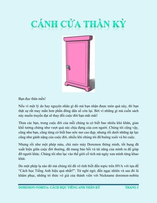 Bạn đọc thân mến! 
Nếu vì một lý do hay nguyên nhân gì đó mà bạn nhận được món quà này, thì bạn thật sự rất may mắn hơn phần đông dân số còn lại. Bởi vì những gì mà cuốn sách này muốn truyền đạt sẽ thay đổi cuộc đời bạn mãi mãi! 
Thưa các bạn, trong cuộc đời của mỗi chúng ta có biết bao nhiêu khó khăn, gian khổ tưởng chừng như vượt quá sức chịu đựng của con người. Chúng tôi cũng vậy, cũng như bạn, cũng từng có biết bao ước mơ cao đẹp, nhưng rồi dưới những áp lực cũng như gánh nặng của cuộc đời, nhiều khi chúng tôi đã buông xuôi và bỏ cuộc. 
Nhưng rồi như một phép màu, chú mèo máy Doremon thông minh, tốt bụng đã xuất hiện giữa cuộc đời thường, đã mang bảo bối và tài năng của mình ra để giúp đỡ người khác. Chúng tôi như lạc vào thế giới cổ tích mà ngày xưa mình từng khao khát. 
Do một phép lạ nào đó mà chúng tôi đã vô tình biết đến topic trên HVA với tựa đề “Cách học Tiếng Anh hiệu quả nhất?”. Từ nghi ngờ, đến ngạc nhiên và sau đó là khâm phục, những tri thức vô giá của thành viên với Nickname doremon-nobita  