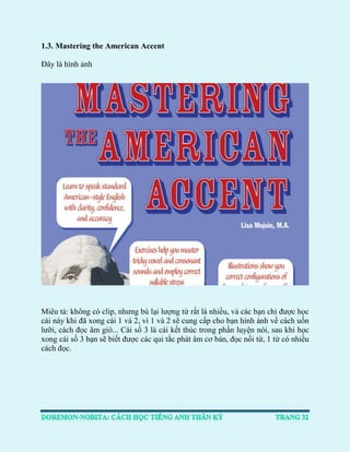 1.3. Mastering the American Accent 
Đây là hình ảnh 
Miêu tả: không có clip, nhưng bù lại lượng từ rất là nhiều, và các bạn chỉ được học cái này khi đã xong cái 1 và 2, vì 1 và 2 sẽ cung cấp cho bạn hình ảnh về cách uốn lưỡi, cách đọc âm gió... Cái số 3 là cái kết thúc trong phần luyện nói, sau khi học xong cái số 3 bạn sẽ biết được các qui tắc phát âm cơ bản, đọc nối từ, 1 từ có nhiều cách đọc. 
 