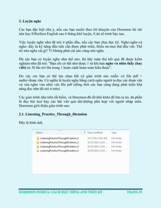 2. Luyện nghe 
Các bạn đặc biệt chú ý, nếu các bạn muốn theo lời khuyên của Doremon thì chỉ nên học Effectless English sau 6 tháng khổ luyện, lí do sẽ trình bày sau. 
Việc luyện nghe như đã nói ở phần đầu, nếu các bạn chịu đọc kỹ. Nghe-nghe-và nghe- đây là kỹ năng đầu tiên cần được phát triển, thiếu nó-mọi thứ đều vứt. Thế tôi nên nghe cái gì? Vì không phải cái nào cũng nên nghe. 
Dù các bạn có luyện nghe như thế nào, thì hãy tuân thủ kết quả đã được kiểm nghiệm như đã nói: "Bạn chỉ có thể nhớ được 1 từ khi bạn nghe và nhìn thấy (hay viết) nó 30 lần trở lên trong 1 hoàn cảnh hoàn toàn hiểu được". 
Do vậy các bạn có thể lựa chọn bất cứ giáo trình nào miễn: có file pdf + audio+đoạn văn. Có nghĩa là luyện nghe bằng cách nghe người ta đọc các đoạn văn và vừa nghe vừa nhìn vào file pdf (đồng thời các bạn cũng đang phát triển khả năng đọc như đã nói ở trên). 
Các giáo trình như trên rất hiếm, và Doremon đã rất khó khăn để tìm ra nó, đa phần là đọc bài text hay các bài văn quá dài-không phù hợp với người nhập môn. Doremon giới thiệu giáo trình sau: 
2.1. Listening_Practice_Through_Dictation 
Đây là hình ảnh 
 