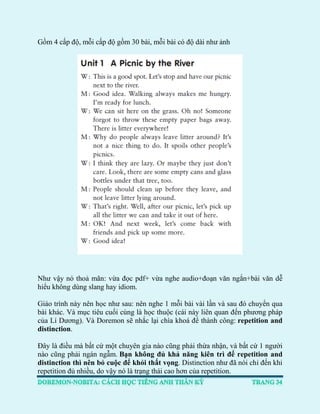 Gồm 4 cấp độ, mỗi cấp độ gồm 30 bài, mỗi bài có độ dài như ảnh 
Như vậy nó thoả mãn: vừa đọc pdf+ vừa nghe audio+đoạn văn ngắn+bài văn dễ hiểu không dùng slang hay idiom. 
Giáo trình này nên học như sau: nên nghe 1 mỗi bài vài lần và sau đó chuyển qua bài khác. Và mục tiêu cuối cùng là học thuộc (cái này liên quan đến phương pháp của Lí Dương). Và Doremon sẽ nhắc lại chìa khoá để thành công: repetition and distinction. 
Đây là điều mà bất cứ một chuyên gia nào cũng phải thừa nhận, và bất cứ 1 người nào cũng phải ngán ngẫm. Bạn không đủ khả năng kiên trì để repetition and distinction thì nên bỏ cuộc để khỏi thất vọng. Distinction như đã nói chỉ đến khi repetition đủ nhiều, do vậy nó là trạng thái cao hơn của repetition.  