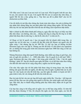 VD: Hãy xem 2 câu sau I can not wait và I can wait. Nếu là người Anh thì can: đọc là cen, còn cannot: đọc là can. Còn người Mỹ thì can và cannot đọc như nhau, vì người Mỹ thì âm a đọc giống âm e. Vậy làm sao để ta phân biệt? câu trả lời distinction-sự khác biệt. 
Còn rất nhiều từ mà hầu như chúng đọc hoàn toàn như nhau, cho nên ta không thể nào phân biệt chúng bằng âm mà phải phân biệt chúng bằng nghĩa. Để làm được điều này thì các bạn phải đạt đến trình độ nào đó bằng cách repetition thật nhiều. 
Một vị khách lạ đến thăm thành phố chúng ta, ngày đầu tiên ông ta sẽ thấy mọi thứ đều như nhau: con đường, nhà cửa.... nhưng nếu ông ta sống lâu thì ông ta sẽ dần phân biệt được đâu là nhà ông A, nhà bà B, nhà chị C và nhà em D... 
AJ Hoge có hỏi bí quyết của 1 học trò-người tiến bộ nhanh nhất trong lớp, và người này trả lời như sau: vì muốn để đạt đến trình độ Master mà người này đã nghe cùng 1 bài nhưng lặp lại tới 500 lần. Có thể các bạn sẽ không tin-như Doremon ngày nào còn tập tò. Nhưng sau khi đã hiểu về chìa khoá của repetition thì: có những bài trong giáo trình trên doremon nghe hơn 1000 lần-vâng có thể các bạn không tin. 
Nhưng Doremon cũng như người bình thường, mức nhẫn nại cũng có giới hạn, cho nên cứ ngồi đó mà đếm 1, 2... 1000 chắc điên. Vậy bí quyết là ở chỗ nào? Mỗi 1 ngày Doremon đặt mục tiêu nghe 1 bài trong giáo trình đó 5 lần, 1 bài đó ngắn khoảng 1 phút 30'. Sau đó chuyển qua nghe bài khác và cứ thế theo năm theo tháng cho đến khi nhớ toàn bộ từ vựng cũng như ý nghĩa của bài thì ngừng. 
Cho nên: hãy nghe cho tới khi phân biệt được từng từ trong đoạn văn, ban đầu không cần quan tâm đến cái nghĩa, chỉ đặt mục tiêu là nghe và phân biệt các từ, kết hợp với việc luyện nói như đã trình bày, sau khi nghe đủ nhiều và luyện nói hết 3 giáo trình ở trên, thì vứt chúng đi để tiến lên trình độ cao. 
Đọc lại toàn bộ bài văn mà các bạn đã luyện nghe nhiều lần. Vừa đọc + kết hợp nút pause để đọc làm sao cho giống như người ta đã đọc cho mình nghe suốt thời gian qua. Hãy nhớ, đọc to thành tiếng (không phải đọc thầm nhé), thậm chí là gào lên cũng được. 
Các bạn đọc càng to thì tiếng anh sẽ ngấm vào cơ thể bạn càng nhiều. Cứ như thế khi đọc được khoảng 15 bài, thì chuyển lên nghe các bài chưa nghe, các bài đã  
