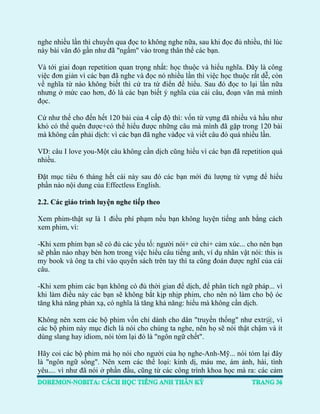 nghe nhiều lần thì chuyển qua đọc to không nghe nữa, sau khi đọc đủ nhiều, thì lúc này bài văn đó gần như đã "ngấm" vào trong thân thể các bạn. 
Và tới giai đoạn repetition quan trọng nhất: học thuộc và hiểu nghĩa. Đây là công việc đơn giản vì các bạn đã nghe và đọc nó nhiều lần thì việc học thuộc rất dễ, còn về nghĩa từ nào không biết thì cứ tra từ điển để hiểu. Sau đó đọc to lại lần nữa nhưng ở mức cao hơn, đó là các bạn biết ý nghĩa của cái câu, đoạn văn mà mình đọc. 
Cứ như thế cho đến hết 120 bài của 4 cấp độ thì: vốn từ vựng đã nhiều và hầu như khó có thể quên được+có thể hiểu được những câu mà mình đã gặp trong 120 bài mà không cần phải dịch: vì các bạn đã nghe vàđọc và viết câu đó quá nhiều lần. 
VD: câu I love you-Một câu không cần dịch cũng hiểu vì các bạn đã repetition quá nhiều. 
Đặt mục tiêu 6 tháng hết cái này sau đó các bạn mới đủ lượng từ vựng để hiểu phần nào nội dung của Effectless English. 
2.2. Các giáo trình luyện nghe tiếp theo 
Xem phim-thật sự là 1 điều phí phạm nếu bạn không luyện tiếng anh bằng cách xem phim, vì: 
-Khi xem phim bạn sẽ có đủ các yếu tố: người nói+ cử chỉ+ cảm xúc... cho nên bạn sẽ phần nào nhạy bén hơn trong việc hiểu câu tiếng anh, ví dụ nhân vật nói: this is my book và ông ta chỉ vào quyển sách trên tay thì ta cũng đoán được nghĩ của cái câu. 
-Khi xem phim các bạn không có đủ thời gian để dịch, để phân tích ngữ pháp... vì khi làm điều này các bạn sẽ không bắt kịp nhịp phim, cho nên nó làm cho bộ óc tăng khả năng phản xạ, có nghĩa là tăng khả năng: hiểu mà không cần dịch. 
Không nên xem các bộ phim vốn chỉ dành cho dân "truyền thống" như extr@, vì các bộ phim này mục đích là nói cho chúng ta nghe, nên họ sẽ nói thật chậm và ít dùng slang hay idiom, nói tóm lại đó là "ngôn ngữ chết". 
Hãy coi các bộ phim mà họ nói cho người của họ nghe-Anh-Mỹ... nói tóm lại đây là "ngôn ngữ sống". Nên xem các thể loại: kinh dị, máu me, ám ảnh, hài, tình yêu.... vì như đã nói ở phần đầu, cũng từ các công trình khoa học mà ra: các cảm  