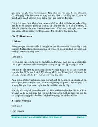 giác rùng rợn, ghê tởm, hài hước, cảm động sẽ in sâu vào trong bộ não chúng ta. Có những tập phim Doremon coi xong mà nhớ luôn cái từ tiếng anh đó, như red mouth-vì từ này đi kèm với 1 cái miệng của 1 con quái vật đầy máu. 
Chú ý: khi xem phim không bao giờ được dịch và phải coi kèm với sub, không hiểu thì kệ nó đừng có pause để dịch, cứ để tiếng anh vào tai 1 cách tự nhiên, và theo dõi sub trên màn hình. Tự động bộ não của chúng ta sẽ thích nghi và sau thời gian dài nó sẽ hiểu-cái này AJ Hoge có nói-đọc Effortless English sẽ thấy. 
Các bộ phim nên xem 
1. Friends 
Không có ngôn từ nào để diễn tả sự tuyệt vời của 10 season hài Friends-đây là một bộ phim để chúng ta học tiếng anh thực sự vì: nói rất nhiều, hài tuyệt vời, diễn xuất cực hay, xem hoài không chán. 
Đánh giá: 10 
Bộ phim này cần xem đi xem lại nhiều lần, và Doremon xem mỗi tập ít nhất 6 lần. Lưu ý: gồm 10 season, mỗi season gồm khoảng 24 tập, mỗi tập khoảng 25 phút. 
Khi nào đạt đến trình độ coi không cần sub và hiểu được lí do tại sao họ cười thì xem như bạn đã đạt đến 1 trình độ khá cao. Muốn làm điều này thì: phải tranh thủ luyện đọc, luyện nói, luyện viết để vốn từ vựng tăng dần. 
Phim chỉ có nhiệm vụ như sau: cung cấp hình ảnh để diễn tả cái từ, cái câu và bắt bộ não phải phản xạ thật nhanh. Cho nên đừng tưởng coi phim là học từ vựng. Học từ vựng là ở giai đoạn trước: nghe+đọc lại+ viết lại+ đọc lại tiếp. 
Như vậy sẽ chẳng ích gì nếu bạn chỉ coi phim, trái lại nếu bạn học đi kèm với các kỹ năng kia thì có thể trong bài văn nào đó bạn không thể hiểu được vài câu, thì khi coi phim bạn gặp lại câu đó và thấy họ hành động, do vậy bạn sẽ hiểu. 
2. Hannah Montana 
Đánh giá: 8 
Gồm 4 season 
 