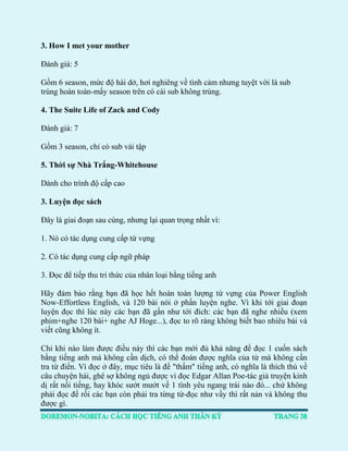 3. How I met your mother 
Đánh giá: 5 
Gồm 6 season, mức độ hài dở, hơi nghiêng về tình cảm nhưng tuyệt vời là sub trùng hoàn toàn-mấy season trên có cái sub không trùng. 4. The Suite Life of Zack and Cody Đánh giá: 7 
Gồm 3 season, chỉ có sub vài tập 
5. Thời sự Nhà Trắng-Whitehouse Dành cho trình độ cấp cao 3. Luyện đọc sách Đây là giai đoạn sau cùng, nhưng lại quan trọng nhất vì: 
1. Nó có tác dụng cung cấp từ vựng 
2. Có tác dụng cung cấp ngữ pháp 
3. Đọc để tiếp thu tri thức của nhân loại bằng tiếng anh 
Hãy đảm bảo rằng bạn đã học hết hoàn toàn lượng từ vựng của Power English Now-Effortless English, và 120 bài nói ở phần luyện nghe. Vì khi tới giai đoạn luyện đọc thì lúc này các bạn đã gần như tới đích: các bạn đã nghe nhiều (xem phim+nghe 120 bài+ nghe AJ Hoge...), đọc to rõ ràng không biết bao nhiêu bài và viết cũng không ít. 
Chỉ khi nào làm được điều này thì các bạn mới đủ khả năng để đọc 1 cuốn sách bằng tiếng anh mà không cần dịch, có thể đoán được nghĩa của từ mà không cần tra từ điển. Vì đọc ở đây, mục tiêu là để "thấm" tiếng anh, có nghĩa là thích thú về câu chuyện hài, ghê sợ không ngủ được vì đọc Edgar Allan Poe-tác giả truyện kinh dị rất nổi tiếng, hay khóc sướt mướt về 1 tình yêu ngang trái nào đó... chứ không phải đọc để rồi các bạn còn phải tra từng từ-đọc như vầy thì rất nản và không thu được gì.  