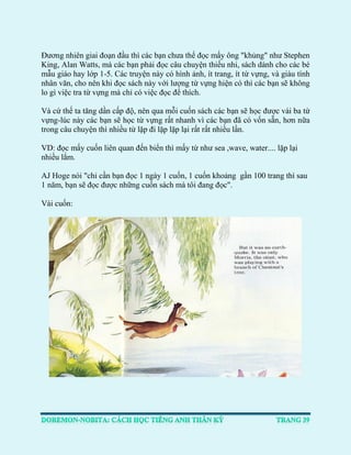 Đương nhiên giai đoạn đầu thì các bạn chưa thể đọc mấy ông "khủng" như Stephen King, Alan Watts, mà các bạn phải đọc câu chuyện thiếu nhi, sách dành cho các bé mẫu giáo hay lớp 1-5. Các truyện này có hình ảnh, ít trang, ít từ vựng, và giàu tính nhân văn, cho nên khi đọc sách này với lượng từ vựng hiện có thì các bạn sẽ không lo gì việc tra từ vựng mà chỉ có việc đọc để thích. 
Và cứ thế ta tăng dần cấp độ, nên qua mỗi cuốn sách các bạn sẽ học được vài ba từ vựng-lúc này các bạn sẽ học từ vựng rất nhanh vì các bạn đã có vốn sẵn, hơn nữa trong câu chuyện thì nhiều từ lặp đi lặp lặp lại rất rất nhiều lần. 
VD: đọc mấy cuốn liên quan đến biển thì mấy từ như sea ,wave, water.... lặp lại nhiều lắm. AJ Hoge nói "chỉ cần bạn đọc 1 ngày 1 cuốn, 1 cuốn khoảng gần 100 trang thì sau 1 năm, bạn sẽ đọc được những cuốn sách mà tôi đang đọc". Vài cuốn: 
 