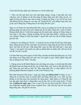 Trước khi kết thúc phần này, Doremon có vài lời nhắn nhủ: 
1. Theo các kết quả khoa học trên mặt bằng chung: Trong 2 năm đầu tiên sinh viên-học sinh sẽ không có đủ khả năng để dùng tiếng anh như tiếng mẹ đẻ. Có nghĩa là bạn nên đặt ra mục tiêu rõ ràng và đừng nản lòng vì tại sao tôi học hoài vẫn không tiến bộ, đừng tin vào mấy cái "miệng bô bô" của những trung tâm, hay gì đó, sau 6 tháng hay 9 tháng bạn sẽ nói tiếng anh như "gió". 
Ngay cả AJ Hope-các bạn đừng hiểu lầm, ông ta có quảng cáo là chỉ cần học theo phương pháp của ông ta thì sau 6 tháng bạn sẽ nói được tiếng anh 1 cách tự nhiên. Đương nhiên đây là 1 hình thức quảng cáo để cạnh tranh, nhưng AJ Hope cũng có nói trong 1 clip rằng: 6 tháng là không thể nào biến bạn thành 1 chuyên gia anh văn, nhưng 6 tháng sẽ biến bạn thành 1 người biết cách học để trở thành chuyên gia anh văn. 
2. Đừng tin vào những kẻ "bô bô", vì trình độ của họ tới đâu thì khi bạn chinh phục được tiếng anh bạn sẽ hiểu, bản thân của Doremon cũng từng đi xem thử các thông dịch viên làm ăn thế nào. Thật đang thất vọng, họ hầu như diễn đạt 1 cách quá "nông" ý mà người Anh muốn nói, đâm ra phiên dịch sai nhiều chỗ, chỗ nào bí thì nói đại vài câu í ớ gì đó. 
Còn bản thân ông nước ngoài có biết tiếng việt đâu mà biết dịch đúng hay sai. Cho nên đừng tự tin rằng mình yếu anh văn, còn người ta giỏi, nhiều người cũng dốt như ta nhưng họ lại "khéo" che đậy. 
3. Chúng ta học là để thành Master cho nên đừng nôn nóng, vì chỉ khi đạt đến trình độ Master bạn mới dùng nó để học các tri thức khác, mới vươn ra thế giới được-lúc này tiếng anh mới thật sự hữu ích. Hãy ráng phấn đấu và ráng nghiên cứu kỹ phương pháp Effectless English và chú ý bài 9 Kaizen way. 
Bản thân Doremon khổ luyện 1 ngày học tiếng anh không dưới 10 tiếng và sau 7 tháng thì có thể đọc sách và truyện thiếu nhi bằng tiếng anh vô tư. Nếu các bạn không có đủ thời gian như doremon thì cũng ráng 1 ngày dành ra 4 tiếng để: tập nói, tập nghe (giai đoạn 3 tháng đầu), sau đó tập viết và cuối cùng là đọc. Và hãy nhớ là không bỏ ngày nào, lí do vì sao? Câu trả lời nằm trong bài 9 Kaize Text của Effectless English phần Power English Now. Nếu mệt hay nản thì xem phim bằng tiếng anh, vừa giải trí vừa học. 
 