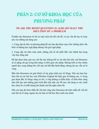 TO ASK THE RIGHT QUESTION IS ALREADY HALF THE SOLUTION OF A PROBLEM 
Ở phần này Doremon sẽ mổ xẻ một cách chi tiết vấn đề, và các vấn đề này sẽ xoáy sâu vào những nội dung sau: 
1. Cung cấp tài liệu và phương pháp để các bạn đạt được mục tiêu: không dịch vẫn hiểu và không học ngữ pháp nhưng vẫn giỏi ngữ pháp. 
2. Cung cấp cái nhìn toàn cảnh, những yếu tố chi phối đến việc thành bại trong việc học tiếng anh 
Để đạt được hiệu quả cao, thì lần này không thể sơ xài như bài trên, mà Doremon sẽ cố gắng cắt gọt trong khả năng và thời gian cho phép. Không biết có bao nhiêu người đọc xong những bài viết này mà bắt đầu hành động, nhưng dù sao vẫn cứ hi vọng. 
Đầu tiên Doremon xin giải thích về các giáo trình của AJ Hoge. Nếu các bạn học theo thứ tự các bài học của Effortless English thì hiệu quả sẽ không cao, vì trong giai đoạn đầu AJ Hoge cũng có nói, vì ông không có điều kiện, về kiến thức cũng như tiền bạc nên những giáo trình đầu tiên mắc các lỗi sau: nội dung sơ xài, trình bày chưa ổn và chất lượng âm thanh của bài nghe chưa tốt. 
Nếu các bạn đủ kiên nhẫn để chờ đợi cũng như Doremon đủ kiên nhẫn để viết thì mọi thứ sẽ rõ ràng, ngược lại các bạn có thể học theo cách của mình. 
 