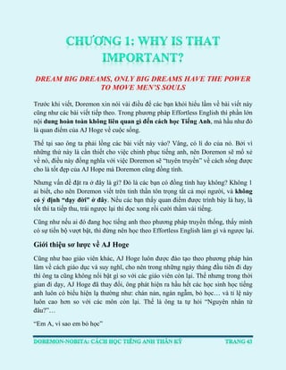 DREAM BIG DREAMS, ONLY BIG DREAMS HAVE THE POWER TO MOVE MEN’S SOULS 
Trước khi viết, Doremon xin nói vài điều để các bạn khỏi hiểu lầm về bài viết này cũng như các bài viết tiếp theo. Trong phương pháp Effortless English thì phần lớn nội dung hoàn toàn không liên quan gì đến cách học Tiếng Anh, mà hầu như đó là quan điểm của AJ Hoge về cuộc sống. 
Thế tại sao ông ta phải lồng các bài viết này vào? Vâng, có lí do của nó. Bởi vì những thứ này là cần thiết cho việc chinh phục tiếng anh, nên Doremon sẽ mổ xẻ về nó, điều này đồng nghĩa với việc Doremon sẽ “tuyên truyền” về cách sống được cho là tốt đẹp của AJ Hope mà Doremon cũng đồng tình. 
Nhưng vấn đề đặt ra ở đây là gì? Đó là các bạn có đồng tình hay không? Không 1 ai biết, cho nên Doremon viết trên tinh thần tôn trọng tất cả mọi người, và không có ý định “dạy đời” ở đây. Nếu các bạn thấy quan điểm được trình bày là hay, là tốt thì ta tiếp thu, trái ngược lại thì đọc xong rồi cười thầm vài tiếng. 
Cũng như nếu ai đó đang học tiếng anh theo phương pháp truyền thống, thấy mình có sự tiến bộ vượt bật, thì đừng nên học theo Effortless English làm gì và ngược lại. 
Giới thiệu sơ lược về AJ Hoge 
Cũng như bao giáo viên khác, AJ Hoge luôn được đào tạo theo phương pháp hàn lâm về cách giáo dục và suy nghĩ, cho nên trong những ngày tháng đầu tiên đi dạy thì ông ta cũng không nổi bật gì so với các giáo viên còn lại. Thế nhưng trong thời gian đi dạy, AJ Hoge đã thay đổi, ông phát hiện ra hầu hết các học sinh học tiếng anh luôn có biểu hiện lạ thường như: chán nản, ngán ngẫm, bỏ học… và tỉ lệ này luôn cao hơn so với các môn còn lại. Thế là ông ta tự hỏi “Nguyên nhân từ đâu?”… 
“Em A, vì sao em bỏ học”  