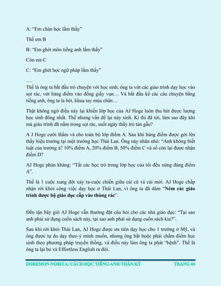 A: “Em chán học lắm thầy” 
Thế em B 
B: “Em ghét môn tiếng anh lắm thầy” 
Còn em C 
C: “Em ghét học ngữ pháp lắm thầy” 
…. Thế là ông ta bắt đầu trò chuyện với học sinh, ông ta vứt các giáo trình dạy học vào sọt rác, vứt bảng điểm vào đống giấy vụn… Và bắt đầu kể các câu chuyện bằng tiếng anh, ông ta la hét, khua tay múa chân… 
Thật không ngờ điều này lại khiến lớp học của AJ Hoge luôn thu hút được lượng học sinh đông nhất. Thế nhưng vấn đề lại nảy sinh. Kì thi đã tới, làm sao đây khi mà giáo trình đã nằm trong sọt rác, suốt ngày thầy trò tán gẫu? 
A J Hoge cười thầm và cho toàn bộ lớp điểm A. Sau khi bảng điểm được gởi lên thầy hiệu trưởng tại một trường học Thái Lan. Ông này nhăn nhó: “Anh không biết luật của trường à? 10% điểm A, 20% điểm B, 50% điểm C và số còn lại được nhận điểm D? 
AJ Hoge phản kháng: “Tất các học trò trong lớp học của tôi đều xứng đáng điểm A”. 
Thế là 1 cuộc xung đột xảy ra-cuộc chiến giữa cái cũ và cái mới. AJ Hoge chấp nhận rời khỏi công việc dạy học ở Thái Lan, vì ông ta đã dám “Ném các giáo trình được bộ giáo dục cấp vào thùng rác”. 
Đến tận bây giờ AJ Hoge vẫn thường đặt câu hỏi cho các nhà giáo dục: “Tại sao anh phải sử dụng cuốn sách này, tại sao anh phải sử dụng cuốn sách kia?”. 
Sau khi rời khỏi Thái Lan, AJ Hoge được ưu tiên dạy học cho 1 trường ở Mỹ, và ông được tự do dạy theo ý mình muốn, nhưng ông bắt buộc phải chấm điểm học sinh theo phương pháp truyền thống, và điều này làm ông ta phát “bệnh”. Thế là ông ta lại bỏ và Effortless English ra đời.  