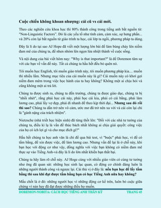 Cuộc chiến không khoan nhượng: cái cũ vs cái mới. 
Theo các nghiên cứu khoa học thì 80% thành công trong tiếng anh bắt nguồn từ: "Non-Linguistic Factors”. Đó là các yếu tố như tình cảm, cảm xúc, sự hưng phấn... và 20% còn lại bắt nguồn từ giáo trình ta học, cái lớp ta ngồi, phương pháp ta dùng. 
Đây là lí do tại sao AJ Hope đã viết một lượng lớn bài để làm bùng cháy lên niềm đam mê của chúng ta, để nhen nhóm lên ngọn lửa nhiệt thành về cuộc sống. 
Và nội dung của bài viết hôm nay: "Why is that important?" là để Doremon tâm sự với các bạn về vấn đề này. Tất cả chúng ta hầu hết đều bỏ quên nó. 
Tôi muốn học English, tôi muốn giáo trình này, tôi muốn phương pháp kia.... muốn thì nhiều lắm. Nhưng mục tiêu của cái muốn này là gì? Cái muốn này có khơi gợi niềm đam mêm trong việc học hành của ta hay không? Không một ai chịu hỏi và cũng không một ai trả lời. 
Chúng ta được sinh ra, chúng ta đến trường, chúng ta được giáo dục, chúng ta bị "nhồi nhét", rằng phải học cái này, phải học cái kia, phải có cái bằng, phải làm lương cao, phải lấy vợ đẹp, phải đi nhanh để theo kịp thời đại... Nhưng sau đó rồi thì sao? Chúng ta dần trở nên vô cảm, ước mơ đã trở nên xa vời và cái còn lại chỉ là "gánh nặng của trách nhiệm". 
Nietzsche (nhà triết học hiện sinh) đã từng thốt lên: "Đối với các nhà tư tưởng của chúng ta, điều kì lạ là vấn đề thúc bách nhất không ai chịu giải quyết: công việc của họ có ích lợi gì và cho mục đích gì?" 
Hầu hết chúng ta học anh văn là chỉ để qua bài test, vì "buộc" phải học, vì để có tấm bằng, để xin được việc, để làm lương cao. Nhưng vấn đề lại là ở chỗ này, khi bạn học với động cơ như vậy, đồng nghĩa với việc bạn không có niềm đam mê thực sự vào Tiếng Anh-và đây là lí do lớn nhất khiến bạn thất bại. 
Chúng ta hãy làm rõ chỗ này. AJ Hoge cùng với nhiều giáo viên có cùng tư tưởng như ông đã quan sát: những học sinh lạc quan, có động cơ chính đáng luôn là những người thành công và ngược lại. Cái thú vị ở đây là: nếu bạn học để lấy tấm bằng thì sau khi đạt được tấm bằng bạn có học Tiếng Anh nữa hay không? 
Mấu chốt là ở đó: những người học vì những động cơ kể trên, luôn bỏ cuộc giữa chừng vì nản hay đã đạt được những điều họ muốn.  