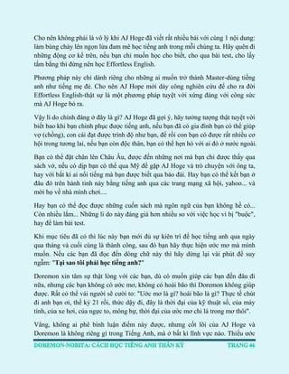 Cho nên không phải là vô lý khi AJ Hoge đã viết rất nhiều bài với cùng 1 nội dung: làm bùng cháy lên ngọn lửa đam mê học tiếng anh trong mỗi chúng ta. Hãy quên đi những động cơ kể trên, nếu bạn chỉ muốn học cho biết, cho qua bài test, cho lấy tấm bằng thì đừng nên học Effortless English. 
Phương pháp này chỉ dành riêng cho những ai muốn trở thành Master-dùng tiếng anh như tiếng mẹ đẻ. Cho nên AJ Hope mới dày công nghiên cứu để cho ra đời Effortless English-thật sự là một phương pháp tuyệt vời xứng đáng với công sức mà AJ Hoge bỏ ra. 
Vậy lí do chính đáng ở đây là gì? AJ Hoge đã gợi ý, hãy tưởng tượng thật tuyệt vời biết bao khi bạn chinh phục được tiếng anh, nếu bạn đã có gia đình bạn có thể giúp vợ (chồng), con cái đạt được trình độ như bạn, để rồi con bạn có được rất nhiều cơ hội trong tương lai, nếu bạn còn độc thân, bạn có thể hẹn hò với ai đó ở nước ngoài. 
Bạn có thể đặt chân lên Châu Âu, được đến những nơi mà bạn chỉ được thấy qua sách vở, nếu có dịp bạn có thể qua Mỹ để gặp AJ Hoge và trò chuyện với ông ta, hay với bất kì ai nổi tiếng mà bạn được biết qua báo đài. Hay bạn có thể kết bạn ở đâu đó trên hành tinh này bằng tiếng anh qua các trang mạng xã hội, yahoo... và mời họ về nhà mình chơi.... 
Hay bạn có thể đọc được những cuốn sách mà ngôn ngữ của bạn không hề có... Còn nhiều lắm... Những lí do này đáng giá hơn nhiều so với việc học vì bị "buộc", hay để làm bài test. 
Khi mục tiêu đã có thì lúc này bạn mới đủ sự kiên trì để học tiếng anh qua ngày qua tháng và cuối cùng là thành công, sau đó bạn hãy thực hiện ước mơ mà mình muốn. Nếu các bạn đã đọc đến dòng chữ này thì hãy dừng lại vài phút để suy ngẫm: "Tại sao tôi phải học tiếng anh?" 
Doremon xin tâm sự thật lòng với các bạn, dù có muốn giúp các bạn đến đâu đi nữa, nhưng các bạn không có ước mơ, không có hoài bão thì Doremon không giúp được. Rất có thể vài người sẽ cười to: "Uớc mơ là gì? hoài bão là gì? Thực tế chút đi anh bạn ơi, thế kỷ 21 rồi, thức dậy đi, đây là thời đại của kỹ thuật số, của máy tính, của xe hơi, của ngực to, mông bự, thời đại của ước mơ chỉ là trong mơ thôi". 
Vâng, không ai phê bình luận điểm này được, nhưng cốt lõi của AJ Hoge và Doremon là không riêng gì trong Tiếng Anh, mà ở bất kì lĩnh vực nào. Thiếu ước  