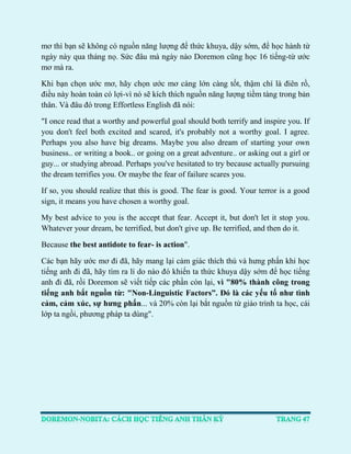 mơ thì bạn sẽ không có nguồn năng lượng để thức khuya, dậy sớm, để học hành từ ngày này qua tháng nọ. Sức đâu mà ngày nào Doremon cũng học 16 tiếng-từ ước mơ mà ra. 
Khi bạn chọn ước mơ, hãy chọn ước mơ càng lớn càng tốt, thậm chí là điên rồ, điều này hoàn toàn có lợi-vì nó sẽ kích thích nguồn năng lượng tiềm tàng trong bản thân. Và đâu đó trong Effortless English đã nói: 
"I once read that a worthy and powerful goal should both terrify and inspire you. If you don't feel both excited and scared, it's probably not a worthy goal. I agree. Perhaps you also have big dreams. Maybe you also dream of starting your own business.. or writing a book.. or going on a great adventure.. or asking out a girl or guy... or studying abroad. Perhaps you've hesitated to try because actually pursuing the dream terrifies you. Or maybe the fear of failure scares you. 
If so, you should realize that this is good. The fear is good. Your terror is a good sign, it means you have chosen a worthy goal. 
My best advice to you is the accept that fear. Accept it, but don't let it stop you. Whatever your dream, be terrified, but don't give up. Be terrified, and then do it. 
Because the best antidote to fear- is action". 
Các bạn hãy ước mơ đi đã, hãy mang lại cảm giác thích thú và hưng phấn khi học tiếng anh đi đã, hãy tìm ra lí do nào đó khiến ta thức khuya dậy sớm để học tiếng anh đi đã, rồi Doremon sẽ viết tiếp các phần còn lại, vì "80% thành công trong tiếng anh bắt nguồn từ: "Non-Linguistic Factors”. Đó là các yếu tố như tình cảm, cảm xúc, sự hưng phấn... và 20% còn lại bắt nguồn từ giáo trình ta học, cái lớp ta ngồi, phương pháp ta dùng". 
 