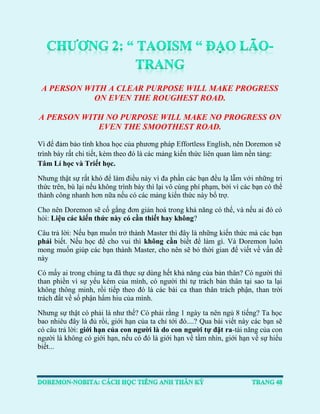 A PERSON WITH A CLEAR PURPOSE WILL MAKE PROGRESS ON EVEN THE ROUGHEST ROAD. 
A PERSON WITH NO PURPOSE WILL MAKE NO PROGRESS ON EVEN THE SMOOTHEST ROAD. 
Vì để đảm bảo tính khoa học của phương pháp Effortless English, nên Doremon sẽ trình bày rất chi tiết, kèm theo đó là các mảng kiến thức liên quan làm nền tảng: Tâm Lí học và Triết học. 
Nhưng thật sự rất khó để làm điều này vì đa phần các bạn đều lạ lẫm với những tri thức trên, bù lại nếu không trình bày thì lại vô cùng phí phạm, bởi vì các bạn có thể thành công nhanh hơn nữa nếu có các mảng kiến thức này bổ trợ. 
Cho nên Doremon sẽ cố gắng đơn giản hoá trong khả năng có thể, và nếu ai đó có hỏi: Liệu các kiến thức này có cần thiết hay không? 
Câu trả lời: Nếu bạn muốn trở thành Master thì đây là những kiến thức mà các bạn phải biết. Nếu học để cho vui thì không cần biết để làm gì. Và Doremon luôn mong muốn giúp các bạn thành Master, cho nên sẽ bỏ thời gian để viết về vấn đề này 
Có mấy ai trong chúng ta đã thực sự dùng hết khả năng của bản thân? Có người thì than phiền vì sự yếu kém của mình, có người thì tự trách bản thân tại sao ta lại không thông minh, rồi tiếp theo đó là các bài ca than thân trách phận, than trời trách đất về số phận hẩm hiu của mình. 
Nhưng sự thật có phải là như thế? Có phải rằng 1 ngày ta nên ngủ 8 tiếng? Ta học bao nhiêu đây là đủ rồi, giới hạn của ta chỉ tới đó....? Qua bài viết này các bạn sẽ có câu trả lời: giới hạn của con người là do con người tự đặt ra-tài năng của con người là không có giới hạn, nếu có đó là giới hạn về tầm nhìn, giới hạn về sự hiểu biết...  
