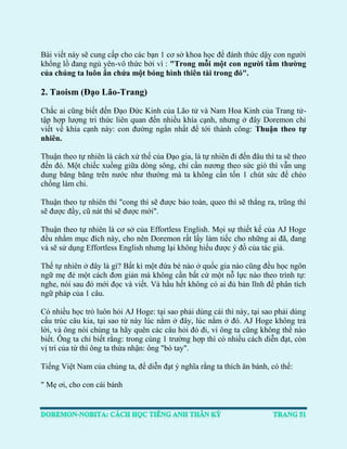 Bài viết này sẽ cung cấp cho các bạn 1 cơ sở khoa học để đánh thức dậy con người khổng lồ đang ngủ yên-vô thức bởi vì : "Trong mỗi một con người tầm thường của chúng ta luôn ẩn chứa một bóng hình thiên tài trong đó". 
2. Taoism (Đạo Lão-Trang) 
Chắc ai cũng biết đến Đạo Đức Kinh của Lão tử và Nam Hoa Kinh của Trang tử- tập hợp lượng tri thức liên quan đến nhiều khía cạnh, nhưng ở đây Doremon chỉ viết về khía cạnh này: con đường ngắn nhất để tới thành công: Thuận theo tự nhiên. 
Thuận theo tự nhiên là cách xử thế của Đạo gia, là tự nhiên đi đến đâu thì ta sẽ theo đến đó. Một chiếc xuồng giữa dòng sông, chỉ cần nương theo sức gió thì vẫn ung dung băng băng trên nước như thường mà ta không cần tốn 1 chút sức để chèo chống làm chi. 
Thuận theo tự nhiên thì "cong thì sẽ được bảo toàn, queo thì sẽ thẳng ra, trũng thì sẽ được đầy, cũ nát thì sẽ được mới". 
Thuận theo tự nhiên là cơ sở của Effortless English. Mọi sự thiết kế của AJ Hoge đều nhằm mục đích này, cho nên Doremon rất lấy làm tiếc cho những ai đã, đang và sẽ sử dụng Effortless English nhưng lại không hiểu được ý đồ của tác giả. 
Thế tự nhiên ở đây là gì? Bất kì một đứa bé nào ở quốc gia nào cũng đều học ngôn ngữ mẹ đẻ một cách đơn giản mà không cần bất cứ một nỗ lực nào theo trình tự: nghe, nói sau đó mới đọc và viết. Và hầu hết không có ai đủ bản lĩnh để phân tích ngữ pháp của 1 câu. 
Có nhiều học trò luôn hỏi AJ Hoge: tại sao phải dùng cái thì này, tại sao phải dùng cấu trúc câu kia, tại sao từ này lúc nằm ở đây, lúc nằm ở đó. AJ Hoge không trả lời, và ông nói chúng ta hãy quên các câu hỏi đó đi, vì ông ta cũng không thể nào biết. Ông ta chỉ biết rằng: trong cùng 1 trường hợp thì có nhiều cách diễn đạt, còn vị trí của từ thì ông ta thừa nhận: ông "bó tay". 
Tiếng Việt Nam của chúng ta, để diễn đạt ý nghĩa rằng ta thích ăn bánh, có thể: 
" Mẹ ơi, cho con cái bánh  