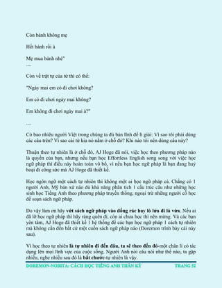 Còn bánh không mẹ 
Hết bánh rồi à 
Mẹ mua bánh nhé" .... 
Còn về trật tự của từ thì có thể: 
"Ngày mai em có đi chơi không? 
Em có đi chơi ngày mai không? 
Em không đi chơi ngày mai à?" 
.... Có bao nhiêu người Việt trong chúng ta đủ bản lĩnh để lí giải: Vì sao tôi phải dùng các câu trên? Vì sao cái từ kia nó nằm ở chỗ đó? Khi nào tôi nên dùng câu này? 
Thuận theo tự nhiên là ở chỗ đó, AJ Hoge đã nói, việc học theo phương pháp nào là quyền của bạn, nhưng nếu bạn học Effortless English song song với việc học ngữ pháp thì điều này hoàn toàn vô bổ, vì nếu bạn học ngữ pháp là bạn đang huỷ hoại đi công sức mà AJ Hoge đã thiết kế. 
Học ngôn ngữ một cách tự nhiên thì không một ai học ngữ pháp cả. Chẳng có 1 người Anh, Mỹ bản xứ nào đủ khả năng phân tích 1 cấu trúc câu như những học sinh học Tiếng Anh theo phương pháp truyền thống, ngoại trừ những người cố học để soạn sách ngữ pháp. 
Do vậy làm ơn hãy vứt sách ngữ pháp vào đống rác hay lò lửa đi là vừa. Nếu ai đã lỡ học ngữ pháp thì hãy ráng quên đi, còn ai chưa học thì nên mừng. Và các bạn yên tâm, AJ Hoge đã thiết kế 1 hệ thống để các bạn học ngữ pháp 1 cách tự nhiên mà không cần đến bất cứ một cuốn sách ngữ pháp nào (Doremon trình bày cái này sau). 
Vì học theo tự nhiên là tự nhiên đi đến đâu, ta sẽ theo đến đó-một chân lí có tác dụng lên mọi lĩnh vực của cuộc sống. Người Anh nói câu nói như thế nào, ta gặp nhiều, nghe nhiều sau đó là bắt chước-tự nhiên là vậy.  