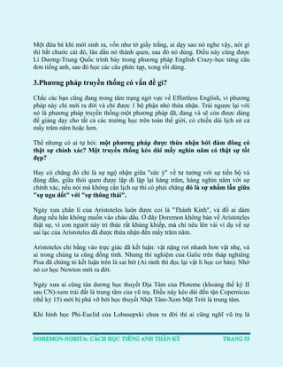 Một đứa bé khi mới sinh ra, vốn như tờ giấy trắng, ai dạy sao nó nghe vậy, nói gì thì bắt chước cái đó, lâu dần nó thành quen, sau đó nó dùng. Điều này cũng được Lí Dương-Trung Quốc trình bày trong phương pháp English Crazy-học từng câu đơn tiếng anh, sau đó học các câu phức tạp, xong rồi dùng. 
3.Phương pháp truyền thống có vấn đề gì? 
Chắc các bạn cũng đang trong tâm trạng ngờ vực về Effortless English, vì phương pháp này chỉ mới ra đời và chỉ được 1 bộ phận nhỏ thừa nhận. Trái ngược lại với nó là phương pháp truyền thống-một phương pháp đã, đang và sẽ còn được dùng để giảng dạy cho tất cả các trường học trên toàn thế giới, có chiều dài lịch sử cả mấy trăm năm hoặc hơn. 
Thế nhưng có ai tự hỏi: một phương pháp được thừa nhận bởi đám đông có thật sự chính xác? Một truyền thống kéo dài mấy nghìn năm có thật sự tốt đẹp? 
Hay có chăng đó chỉ là sự ngộ nhận giữa "sức ỳ" về tư tưởng với sự tiến bộ và đúng đắn, giữa thói quen được lặp đi lặp lại hàng trăm, hàng nghìn năm với sự chính xác, nếu nói mà không cần lịch sự thì có phải chăng đó là sự nhầm lẫn giữa "sự ngu dốt" với "sự thông thái". 
Ngày xưa chân lí của Aristoteles luôn được coi là "Thánh Kinh", và đố ai dám đụng nếu hắn không muốn vào chảo dầu. Ở đây Doremon không bàn về Aristoteles thật sự, vì con người này tri thức rất khủng khiếp, mà chỉ nêu lên vài ví dụ về sự sai lạc của Aristoteles đã được thừa nhận đến mấy trăm năm. 
Aristoteles chỉ bằng vào trực giác đã kết luận: vật nặng rơi nhanh hơn vật nhẹ, và ai trong chúng ta cũng đồng tình. Nhưng thí nghiệm của Galie trên tháp nghiêng Pisa đã chứng tỏ kết luận trên là sai bét (Ai rảnh thì đọc lại vật lí học cơ bản). Nhờ nó cơ học Newton mới ra đời. 
Ngày xưa ai cũng tán dương học thuyết Địa Tâm của Ploteme (khoảng thế ký II sau CN)-xem trái đất là trung tâm của vũ trụ. Điều này kéo dài đến tận Copernicus (thế kỷ 15) mới bị phá vỡ bởi học thuyết Nhật Tâm-Xem Mặt Trời là trung tâm. 
Khi hình học Phi-Euclid của Lobasepxki chưa ra đời thì ai cũng nghĩ vũ trụ là  