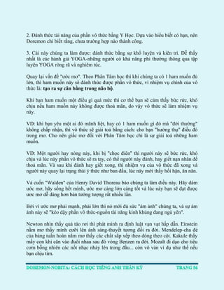 2. Đánh thức tài năng của phần vô thức bằng Y Học. Dựa vào hiểu biết có hạn, nên Doremon chỉ biết rằng, chưa trường hợp nào thành công. 
3. Cái này chúng ta làm được: đánh thức bằng sự khổ luyện và kiên trì. Dễ thấy nhất là các hành giả YOGA-những người có khả năng phi thường thông qua tập luyện YOGA ròng rã và nghiêm túc. 
Quay lại vấn đề "ước mơ". Theo Phân Tâm học thì khi chúng ta có 1 ham muốn đủ lớn, thì ham muốn này sẽ đánh thức được phần vô thức, vì nhiệm vụ chính của vô thức là: tạo ra sự cân bằng trong não bộ. 
Khi bạn ham muốn một điều gì quá mức thì cơ thể bạn sẽ cảm thấy bức rức, khó chịu nếu ham muốn này không được thoả mãn, do vậy vô thức sẽ làm nhiệm vụ này. 
VD: khi bạn yêu một ai đó mãnh liệt, hay có 1 ham muốn gì đó mà "đời thường" không chấp nhận, thì vô thức sẽ giải toả bằng cách: cho bạn "hưởng thụ" điều đó trong mơ. Cho nên giấc mơ đối với Phân Tâm học chỉ là sự giải toá những ham muốn. 
VD: Một người hay nóng nảy, khi bị "chọc điên" thì người này sẽ bức rức, khó chịu và lúc này phần vô thức sẽ ra tay, có thể người này đánh, hay giết nạn nhân để thoả mãn. Và sau khi đánh hay giết xong, thì nhiệm vụ của vô thức đã xong và người này quay lại trạng thái ý thức như ban đầu, lúc này mới thấy hối hận, ăn năn. 
Và cuốn "Walden" của Henry David Thoreau bảo chúng ta làm điều này. Hãy dám ước mơ, hãy sống hết mình, ước mơ càng lớn càng tốt và lúc này bạn sẽ đạt được ươc mơ dễ dàng hơn bản tưởng tượng rất nhiều lần. 
Bởi vì ước mơ phải mạnh, phải lớn thì nó mới đủ sức "ám ảnh" chúng ta, và sự ám ảnh này sẽ "kéo dậy phần vô thức-nguồn tài năng kinh khủng đang ngủ yên". 
Newton nhìn thấy quả táo rơi thì phát minh ra định luật vạn vạt hấp dẫn. Einstein nằm mơ thấy mình cưỡi lên ánh sáng-thuyết tương đối ra đời. Mendelep-cha đẻ của bảng tuần hoàn nằm mơ thấy các chất sắp xếp theo dòng theo cột. Kakule thấy mấy con khỉ căn vào đuôi nhau sau đó vòng Benzen ra đời. Mozalt đi dạo cho tiêu cơm bỗng nhiên các nốt nhạc nhảy lên trong đầu... còn vô vàn ví dụ như thế nếu bạn chịu tìm. 
 