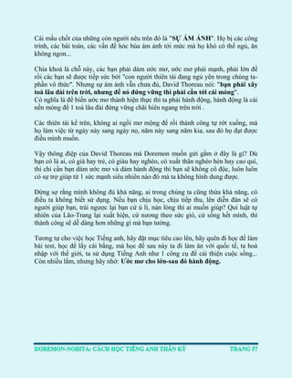 Cái mấu chốt của những còn người nêu trên đó là "SỰ ÁM ẢNH". Họ bị các công trình, các bài toán, các vấn đề hóc búa ám ảnh tới mức mà họ khó có thể ngủ, ăn không ngon... 
Chìa khoá là chỗ này, các bạn phải dám ước mơ, ước mơ phải mạnh, phải lớn để rồi các bạn sẽ được tiếp sức bởi "con người thiên tài đang ngủ yên trong chúng ta- phần vô thức". Nhưng sự ám ảnh vẫn chưa đủ, David Thoreau nói: "bạn phải xây toà lâu đài trên trời, nhưng để nó đứng vững thì phải cần tới cái móng". 
Có nghĩa là để biến ước mơ thành hiện thực thì ta phải hành động, hành động là cái nền móng để 1 toà lâu đài đứng vững chãi hiên ngang trên trời . 
Các thiên tài kể trên, không ai ngồi mơ mộng để rồi thành công tự rớt xuống, mà họ làm việc từ ngày này sang ngày nọ, năm này sang năm kia, sau đó họ đạt được điều mình muốn. 
Vậy thông điệp của David Thoreau mà Doremon muốn gửi gắm ở đây là gì? Dù bạn có là ai, có già hay trẻ, có giàu hay nghèo, có xuất thân nghèo hèn hay cao quí, thì chỉ cần bạn dám ước mơ và dám hành động thì bạn sẽ không cô độc, luôn luôn có sự trợ giúp từ 1 sức mạnh siêu nhiên nào đó mà ta không hình dung được. 
Đừng sợ rằng mình không đủ khả năng, ai trong chúng ta cũng thừa khả năng, có điều ta không biết sử dụng. Nếu bạn chịu học, chịu tiếp thu, lên diễn đàn sẽ có người giúp bạn, trái ngược lại bạn cứ ù lì, nản lòng thì ai muốn giúp? Qui luật tự nhiên của Lão-Trang lại xuất hiện, cứ nương theo sức gió, cứ sống hết mình, thì thành công sẽ dễ dàng hơn những gì mà bạn tưởng. 
Tương tự cho việc học Tiếng anh, hãy đặt mục tiêu cao lên, hãy quên đi học để làm bài test, học để lấy cái bằng, mà học để sau này ta đi làm ăn với quốc tế, ta hoà nhập với thể giới, ta sử dụng Tiếng Anh như 1 công cụ để cái thiện cuộc sống... Còn nhiều lắm, nhưng hãy nhớ: Ước mơ cho lớn-sau đó hành động. 
 