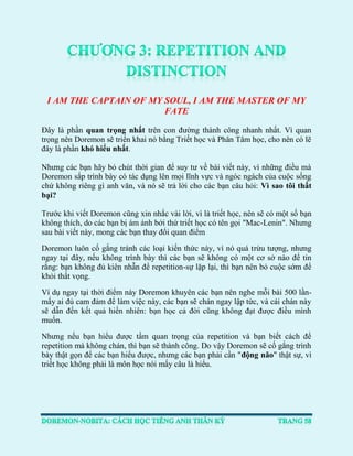 I AM THE CAPTAIN OF MY SOUL, I AM THE MASTER OF MY FATE 
Đây là phần quan trọng nhất trên con đường thành công nhanh nhất. Vì quan trọng nên Doremon sẽ triển khai nó bằng Triết học và Phân Tâm học, cho nên có lẽ đây là phần khó hiểu nhất. 
Nhưng các bạn hãy bỏ chút thời gian để suy tư về bài viết này, vì những điều mà Doremon sắp trình bày có tác dụng lên mọi lĩnh vực và ngóc ngách của cuộc sống chứ không riêng gì anh văn, và nó sẽ trả lời cho các bạn câu hỏi: Vì sao tôi thất bại? 
Trước khi viết Doremon cũng xin nhắc vài lời, vì là triết học, nên sẽ có một số bạn không thích, do các bạn bị ám ảnh bởi thứ triết học có tên gọi "Mac-Lenin". Nhưng sau bài viết này, mong các bạn thay đổi quan điểm 
Doremon luôn cố gắng tránh các loại kiến thức này, vì nó quá trừu tượng, nhưng ngay tại đây, nếu không trình bày thì các bạn sẽ không có một cơ sở nào để tin rằng: bạn không đủ kiên nhẫn để repetition-sự lặp lại, thì bạn nên bỏ cuộc sớm để khỏi thất vọng. 
Ví dụ ngay tại thời điểm này Doremon khuyên các bạn nên nghe mỗi bài 500 lần- mấy ai đủ cam đảm để làm việc này, các bạn sẽ chán ngay lập tức, và cái chán này sẽ dẫn đến kết quả hiển nhiên: bạn học cả đời cũng không đạt được điều mình muốn. 
Nhưng nếu bạn hiểu được tầm quan trọng của repetition và bạn biết cách để repetition mà không chán, thì bạn sẽ thành công. Do vậy Doremon sẽ cố gắng trình bày thật gọn để các bạn hiểu được, nhưng các bạn phải cần "động não" thật sự, vì triết học không phải là môn học nói mấy câu là hiểu. 
 