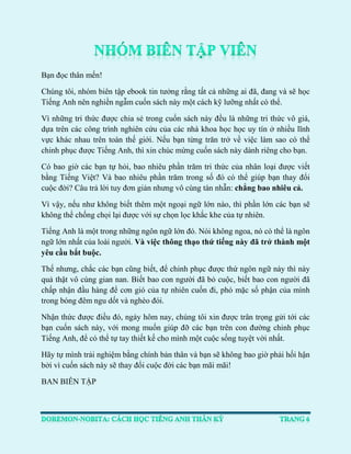 Bạn đọc thân mến! 
Chúng tôi, nhóm biên tập ebook tin tưởng rằng tất cả những ai đã, đang và sẽ học Tiếng Anh nên nghiền ngẫm cuốn sách này một cách kỹ lưỡng nhất có thể. 
Vì những tri thức được chia sẻ trong cuốn sách này đều là những tri thức vô giá, dựa trên các công trình nghiên cứu của các nhà khoa học học uy tín ở nhiều lĩnh vực khác nhau trên toàn thế giới. Nếu bạn từng trăn trở về việc làm sao có thể chinh phục được Tiếng Anh, thì xin chúc mừng cuốn sách này dành riêng cho bạn. 
Có bao giờ các bạn tự hỏi, bao nhiêu phần trăm tri thức của nhân loại được viết bằng Tiếng Việt? Và bao nhiêu phần trăm trong số đó có thể giúp bạn thay đổi cuộc đời? Câu trả lời tuy đơn giản nhưng vô cùng tàn nhẫn: chẳng bao nhiêu cả. 
Vì vậy, nếu như không biết thêm một ngoại ngữ lớn nào, thì phần lớn các bạn sẽ không thể chống chọi lại được với sự chọn lọc khắc khe của tự nhiên. 
Tiếng Anh là một trong những ngôn ngữ lớn đó. Nói không ngoa, nó có thể là ngôn ngữ lớn nhất của loài người. Và việc thông thạo thứ tiếng này đã trở thành một yêu cầu bắt buộc. 
Thế nhưng, chắc các bạn cũng biết, để chinh phục được thứ ngôn ngữ này thì này quả thật vô cùng gian nan. Biết bao con người đã bỏ cuộc, biết bao con người đã chấp nhận đầu hàng để cơn gió của tự nhiên cuốn đi, phó mặc số phận của mình trong bóng đêm ngu dốt và nghèo đói. 
Nhận thức được điều đó, ngày hôm nay, chúng tôi xin được trân trọng gửi tới các bạn cuốn sách này, với mong muốn giúp đỡ các bạn trên con đường chinh phục Tiếng Anh, để có thể tự tay thiết kế cho mình một cuộc sống tuyệt vời nhất. 
Hãy tự mình trải nghiệm bằng chính bản thân và bạn sẽ không bao giờ phải hối hận bởi vì cuốn sách này sẽ thay đổi cuộc đời các bạn mãi mãi! 
BAN BIÊN TẬP  