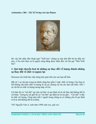 Aristoteles ( 384 – 322 TCN)-học trò của Platon 
Do vậy khi nhắc đến thuật ngữ "Triết học" chúng ta nên nhớ đến bộ ba thầy trò này, vì họ mới thực sự là người xứng đáng được nhắc đến với tên gọi "Nhà Triết học". 
1. Qui luật chuyển hoá từ những sự thay đổi về lượng thành những sự thay đổi về chất và ngược lại. 
Doremon chỉ trình bày mấy dòng đơn giản thôi cho các bạn dễ hiểu 
Bất cứ 1 sự vật nào trong tự nhiên cũng bao gồm 2 mặt: chất và lượng. Các bạn có thể không cần hiểu chất và lượng là cái gì, nhưng cái mà các bạn cần hiểu: mỗi 1 sự vật thì có chất và lượng tương ứng với nó. 
Cái bàn thì có "cái thứ" tạo nên cái bàn và qui định nó là cái bàn chứ không thể là cái khác. Tương tự cái ghế thì có "cái thứ" qui định nó là cái ghế... "Cái thứ" ở đây là chất với lượng. Cũng như mỗi 1 người trong chúng ta có những yếu tố qui định ta là ta chứ không thể là ai khác. 
VD: Nguyễn Văn A, sinh năm 1990, nhà xxx, quê xxx  