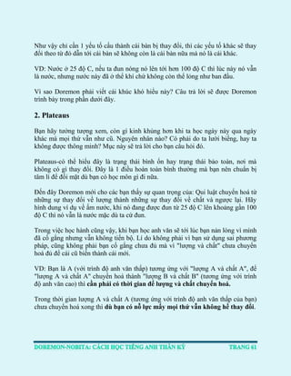 Như vậy chỉ cần 1 yếu tố cấu thành cái bàn bị thay đổi, thì các yếu tố khác sẽ thay đổi theo từ đó dẫn tới cái bàn sẽ không còn là cái bàn nữa mà nó là cái khác. 
VD: Nước ở 25 độ C, nếu ta đun nóng nó lên tới hơn 100 độ C thì lúc này nó vẫn là nước, nhưng nước này đã ở thể khí chứ không còn thể lỏng như ban đầu. 
Vì sao Doremon phải viết cái khúc khó hiểu này? Câu trả lời sẽ được Doremon trình bày trong phần dưới đây. 
2. Plateaus 
Bạn hãy tưởng tượng xem, còn gì kinh khủng hơn khi ta học ngày này qua ngày khác mà mọi thứ vẫn như cũ. Nguyên nhân nào? Có phải do ta lười biếng, hay ta không được thông minh? Mục này sẽ trả lời cho bạn câu hỏi đó. 
Plateaus-có thể hiểu đây là trạng thái bình ổn hay trạng thái bảo toàn, nơi mà không có gì thay đổi. Đây là 1 điều hoàn toàn bình thường mà bạn nên chuẩn bị tâm lí để đối mặt dù bạn có học môn gì đi nữa. 
Đến đây Doremon mới cho các bạn thấy sự quan trọng của: Qui luật chuyển hoá từ những sự thay đổi về lượng thành những sự thay đổi về chất và ngược lại. Hãy hình dung ví dụ về ấm nước, khi nó đang được đun từ 25 độ C lên khoảng gần 100 độ C thì nó vẫn là nước mặc dù ta cứ đun. 
Trong việc học hành cũng vậy, khi bạn học anh văn sẽ tới lúc bạn nản lòng vì mình đã cố gắng nhưng vẫn không tiến bộ. Lí do không phải vì bạn sử dụng sai phương pháp, cũng không phải bạn cố gắng chưa đủ mà vì "lượng và chất" chưa chuyển hoá đủ để cái cũ biến thành cái mới. 
VD: Bạn là A (với trình độ anh văn thấp) tương ứng với "lượng A và chất A", để "lượng A và chất A" chuyển hoá thành "lượng B và chất B" (tương ứng với trình độ anh văn cao) thì cần phải có thời gian để lượng và chất chuyển hoá. 
Trong thời gian lượng A và chất A (tương ứng với trình độ anh văn thấp của bạn) chưa chuyển hoá xong thì dù bạn có nỗ lực mấy mọi thứ vẫn không hề thay đổi. 
 