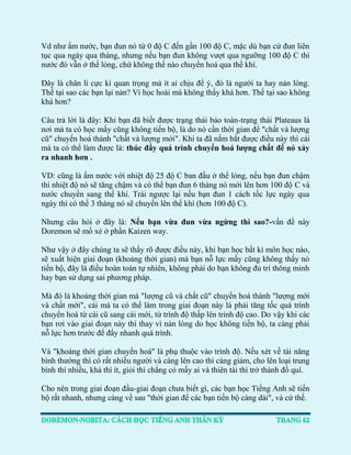 Vd như ấm nước, bạn đun nó từ 0 độ C đến gần 100 độ C, mặc dù bạn cứ đun liên tục qua ngày qua tháng, nhưng nếu bạn đun không vượt qua ngưỡng 100 độ C thì nước đó vẫn ở thể lỏng, chứ không thể nào chuyển hoá qua thể khí. 
Đây là chân lí cực kì quan trọng mà ít ai chịu để ý, đó là người ta hay nản lòng. Thế tại sao các bạn lại nản? Vì học hoài mà không thấy khá hơn. Thế tại sao không khá hơn? 
Câu trả lời là đây: Khi bạn đã biết được trạng thái bảo toàn-trạng thái Plateaus là nơi mà ta có học mấy cũng không tiến bộ, là do nó cần thời gian để "chất và lượng cũ" chuyển hoá thành "chất và lượng mới". Khi ta đã nắm bắt được điều này thì cái mà ta có thể làm được là: thúc đẩy quá trình chuyển hoá lượng chất để nó xảy ra nhanh hơn . 
VD: cũng là ấm nước với nhiệt độ 25 độ C ban đầu ở thể lỏng, nếu bạn đun chậm thì nhiệt độ nó sẽ tăng chậm và có thể bạn đun 6 tháng nó mới lên hơn 100 độ C và nước chuyển sang thể khí. Trái ngược lại nếu bạn đun 1 cách tốc lực ngày qua ngày thì có thể 3 tháng nó sẽ chuyển lên thể khí (hơn 100 độ C). 
Nhưng câu hỏi ở đây là: Nếu bạn vừa đun vừa ngừng thì sao?-vấn đề này Doremon sẽ mổ xẻ ở phần Kaizen way. 
Như vậy ở đây chúng ta sẽ thấy rõ được điều này, khi bạn học bất kì môn học nào, sẽ xuất hiện giai đoạn (khoảng thời gian) mà bạn nỗ lực mấy cũng không thấy nó tiến bộ, đây là điều hoàn toàn tự nhiên, không phải do bạn không đủ trí thông minh hay bạn sử dụng sai phương pháp. 
Mà đó là khoảng thời gian mà "lượng cũ và chất cũ" chuyển hoá thành "lượng mới và chất mới", cái mà ta có thể làm trong giai đoạn này là phải tăng tốc quá trình chuyển hoá từ cái cũ sang cái mới, từ trình độ thấp lên trình độ cao. Do vậy khi các bạn rơi vào giai đoạn này thì thay vì nản lòng do học không tiến bộ, ta càng phải nỗ lực hơn trước để đẩy nhanh quá trình. 
Và "khoảng thời gian chuyển hoá" là phụ thuộc vào trình độ. Nếu xét về tài năng bình thường thì có rất nhiều người và càng lên cao thì càng giảm, cho lên loại trung bình thì nhiều, khá thì ít, giỏi thì chẳng có mấy ai và thiên tài thì trở thành đồ quí. 
Cho nên trong giai đoạn đầu-giai đoạn chưa biết gì, các bạn học Tiếng Anh sẽ tiến bộ rất nhanh, nhưng càng về sau "thời gian để các bạn tiến bộ càng dài", và cứ thế.  