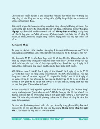 Cho nên hãy chuẩn bị tâm lí cho trạng thái Plateaus-hãy thích thú với trạng thái này, thay vì nản lòng sao ta học không tiến bộ-đây là qui luật của tự nhiên mà không một ai tránh được. 
Rất có thể sẽ đến lúc bạn nghe tiếng anh đã dễ dàng nhưng lại không nói được, đọc sách không cần dịch vô tư nhưng lại không viết được. Những lúc thế này bạn phải tiếp tục học theo cách mà Doremon sẽ chỉ, chứ không được nản lòng, vì đây là sự trễ pha, là thời gian mà "chất và lượng cũ" đang chuyển hoá. Nếu bạn cố gắng đủ mạnh, đủ nhiều, thì nó sẽ chuyển sang "chất và lượng mới"-lúc này bạn sẽ nói viết vô tư. 
3. Kaizen Way 
Ta quay lại câu hỏi: Liệu vừa đun vừa ngừng 1 ấm nước thì hậu quả ra sao? Tức là trong giai đoạn Plateaus, vì học không tiến bộ nên nản và bỏ thì điều gì sẽ xảy ra? 
Khi ấm nước 25 độ C, nếu được đun, nhiệt độ sẽ tăng lên, khi không đun nữa thì nhiệt độ sẽ tụt xuống-không ai có thể phủ nhận chân lí này. Cho nên trong việc học hành, nếu bạn vừa học, vừa bỏ, hay sắp xếp lịch học theo kiểu: học 1 ngày bỏ 1 ngày, thì có thể bạn sẽ học cả đời mà không đạt được điều mình muốn. 
VD: Khi ấm nước 25 độ C, đun 1 ngày nó lên 50 độ C, bỏ 1 ngày nó tụt lại 25 độ C, vậy ta đun cả đời nó cũng không lên được hơn 100 độ C để qua thể khí. Nếu bạn đung theo kiểu, nỗ lực đun 1 ngày từ 25 chuyển lên 70 độ C, sau đó bỏ 1 ngày nó tụt xuống 40 độ C. Rồi hôm sau lại đun tiếp từ 40 độ C lên 80 độ C, rồi bỏ. Rất có thể sau 1 thời gian dài nó sẽ lên hơn 100 độ C để qua thể khí, nhưng cách học này rất mất thời gian. Vậy nên học thế nào? 
Kaizen way-đây là thuật ngữ bắt nguồn từ Nhật Bản, nội dung của "Kaizen Way" tương tự như câu nói "Nước chảy đá mòn". Để đạt được sự tiến bộ bạn sẽ có 2 con đường, thứ nhất bạn nỗ lực liên tục trong 1 thời gian ngắn và thứ 2 là nước chảy đá mòn. Và nước chảy đá mòn là phương châm của AJ Hope và cũng là cách đun nước hiệu quả nhất. 
Để đảm bảo thành công nhanh nhất: nếu bạn cảm thấy hưng phấn thì hãy học Anh Văn cực kì nỗ lực, còn không thì học vừa đủ, nhưng không được phép bỏ ngày nào. Lí do vì sao thì hãy nhớ lại việc đun nước.  
