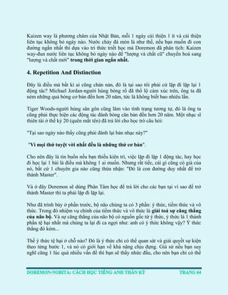 Kaizen way là phương châm của Nhật Bản, mỗi 1 ngày cải thiện 1 ít và cải thiện liên tục không bỏ ngày nào. Nước chảy đá mòn là như thế, nếu bạn muốn đi con đường ngắn nhất thì dựa vào tri thức triết học mà Doremon đã phân tích: Kaizen way-đun nước liên tục không bỏ ngày nào để "lượng và chất cũ" chuyển hoá sang "lượng và chất mới" trong thời gian ngắn nhất. 
4. Repetition And Distinction 
Đây là điều mà bất kì ai cũng chán nản, đó là tại sao tôi phải cứ lặp đi lặp lại 1 động tác? Michael Jordan-người hùng bóng rổ đã thổ lộ cảm xúc trên, ông ta đã ném những quả bóng cơ bản đến hơn 20 năm, tức là không biết bao nhiêu lần. 
Tiger Woods-người hùng sân gôn cũng lâm vào tình trạng tương tự, đó là ông ta cũng phải thực hiện các động tác đánh bóng căn bản đến hơn 20 năm. Một nhạc sĩ thiên tài ở thế kỷ 20 (quên mất tên) đã trả lời cho học trò câu hỏi: 
"Tại sao ngày nào thầy cũng phải đánh lại bản nhạc này?" 
"Vì mọi thứ tuyệt vời nhất đều là những thứ cơ bản". 
Cho nên đây là tin buồn nếu bạn thiếu kiên trì, việc lặp đi lặp 1 động tác, hay học đi học lại 1 bài là điều mà không 1 ai muốn. Nhưng rất tiếc, cái gì cũng có giá của nó, bất cứ 1 chuyên gia nào cũng thừa nhận: "Đó là con đường duy nhất để trở thành Master". 
Và ở đây Doremon sẽ dùng Phân Tâm học để trả lời cho các bạn tại vì sao để trở thành Master thì ta phải lặp đi lặp lại. 
Như đã trình bày ở phần trước, bộ não chúng ta có 3 phần: ý thức, tiềm thức và vô thức. Trong đó nhiệm vụ chính của tiềm thức và vô thức là giải toả sự căng thẳng của não bộ. Và sự căng thẳng của não bộ có nguồn gốc từ ý thức, ý thức là 1 thành phần tệ hại nhất mà chúng ta lại đi ca ngợi như: anh có ý thức không vậy? Ý thức thằng đó kém... 
Thế ý thức tệ hại ở chỗ nào? Đó là ý thức chỉ có thể quan sát và giải quyết sự kiện theo từng bước 1, và nó có giới hạn về khả năng chịu đựng. Giả sử nếu bạn suy nghĩ cũng 1 lúc quá nhiều vấn đề thì bạn sẽ thấy nhức đầu, cho nên bạn chỉ có thể  