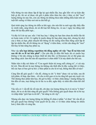 Nếu thông tin nào được lặp đi lặp lại quá nhiều lần, hay gắn liền với sự kiện đặc biệt gì đó, thì nó sẽ được cất giữ ở phần tiềm thức-lúc cần ý thức có thể "moi" lượng thông tin này lên, còn các thông tin không thoả mãn những điều kiện trên sẽ tuột hết xuống vô thức-nơi mà ta chả biết gì. 
Quá trình sàng lọc thông tin diễn ra khi ngủ, cho nên khi ta mới ngủ dậy thấy đầu óc minh mẫn, sảng khoái, do nó đã loại hết thông tin, và sau 1 ngày lao động mệt nhọc thì lại đầy-phải ngủ... 
Và đây là lí do tại sao: nếu 1 bài học hay 1 động tác bạn làm chưa đủ nhiều lần thì nó hoàn toàn vô bổ. Có nghĩa là muốn dùng thì bạn phải ráng nhớ, nhưng bộ nhớ của ý thức có hạn, phải chuyển hết thông tin đó xuống tiềm thức bằng cách lặp đi lặp lại nhiều lần, để rồi thông tin cứ "đọng" ở tiềm thức, và khi cần dùng thì "moi" lên-hay là bản năng hay phản xạ. 
Như vậy nếu bạn không repetition thì đồng nghĩa với việc "học lỗ tai bên trái sau đó đó ra lỗ tai bên phải". Cho nên đây là điều bắt buộc dù có muốn hay không vì bộ não chúng ta được thiết kế như thế, và Doremon chỉ có thể giúp các bạn bằng cách: làm thế nào để repetition ít chán nhất? Cái này dành cho bài sau. 
Nhân tiện ở đây nói thêm về "Con người thiên tài trong mỗi chúng ta", vì cái này bổ ích. Như đã nói là mọi thông tin không cần thiết đều bị đẩy xuống hết vô thức, thế các bạn có bao giờ tự hỏi: ý thức-phần ta cho là trí tuệ, thông thái đến cỡ nào? 
Cùng lắm để giải quyết 1 vấn đề, chúng ta chỉ "ý thức" được vài sự kiện, sau đó tích phân, tổ hợp, đạo hàm... rồi cho ra kết quả-và ta tin rằng kết quả này tuyệt vời. Thế nhưng theo phân tâm học, thì giờ ta thấy: vô thức chứa đựng 1 lượng thông tin lớn đến cỡ nào, mọi thông tin từ lúc ta ra đời, nghe thấy và nhìn đều chứa hết chỗ này. 
Vậy nếu có 1 vấn đề rắc rối nào đó, chỉ dựa vào lượng thông tin ít ỏi mà ta "ý thức" được, thì ta có đủ khả năng để giải quyết? Nếu không giải quyết được thì ta bó tay và chấp nhận "giới hạn ta tới đó", "tài năng ta chỉ vậy". 
Nhưng nếu dựa vào lượng thông tin khổng lồ chứa ở phần "vô thức" thì vấn đề có thể giải quyết hay không? Giải quyết tốt ấy chứ, vì vô thức chứa thông tin nhiều hơn ý thức đến vô cùng lần. 
 