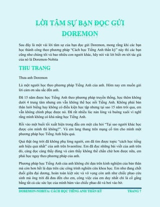 Sau đây là một vài lời tâm sự của bạn đọc gửi Doremon, mong rằng khi các bạn học thành công theo phương pháp “Cách học Tiếng Anh thần kỳ” này thì các bạn cũng như chúng tôi và bao nhiêu con người khác, hãy nói vài lời biết ơn tới tác giả của nó là Doremon-Nobita 
Thưa anh Doremon 
Là một người học theo phương pháp Tiếng Anh của anh. Hôm nay em muốn gửi lời cảm ơn sâu sắc đến anh. 
Đã 15 năm được học Tiếng Anh theo phương pháp truyền thống, học thêm không dưới 4 trung tâm nhưng em vẫn không thể học nổi Tiếng Anh. Không phải bản thân lười biếng hay không có điều kiện học tập nhưng tại sao 15 năm trôi qua, em vẫn không chinh phục được nó. Đã rất nhiều lúc nản lòng và buông xuôi vì nghĩ rằng mình không có khả năng học Tiếng Anh. 
Rồi vào một buổi tối xuất hiện trong đầu em một câu hỏi “Tại sao người khác học được còn mình thì không?”. Và em lang thang trên mạng cố tìm cho mình một phương pháp học Tiếng Anh hiệu quả. 
Quả thật ông trời đã không phụ lòng người, em đã tìm được topic “cách học tiếng anh hiệu quả nhất” của anh trên hvaonline. Em đã đọc những bài viết của anh trên đó, càng đọc càng thấy đúng và cảm thấy không thể chần chừ hơn được nữa, em phải học ngay theo phương pháp của anh. 
Phương pháp học Tiếng Anh của anh không chỉ dựa trên kinh nghiệm của bản thân mà còn hơn hết là dựa trên các công trình nghiên cứu khoa học. Em như đang chết đuối giữa đại dương, hoàn toàn kiệt sức và vô vọng còn anh như chiếc phao cứu sinh mà ông trời đã đưa đến cho em, công việc của em duy nhất chỉ là cố gắng bằng tất cả các sức lực của mình bám vào chiếc phao đó và bơi vào bờ.  