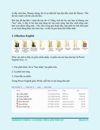 in đầy trên báo. Nhưng chúng chỉ là sự thật khi bạn đạt đến trình độ Master. Vấn đề này muốn viết thì còn dài lắm. 
Khi bạn đã đạt đến 1 trình độ nào đó về Tiếng Anh thì lúc này bạn sẽ không còn "học" nữa, vì đây là lúc bạn ứng dụng nó vào cuộc sống, bạn đọc sách tiếng anh, bạn xem phim tiếng anh... Cho nên trong giai đoạn đầu, bạn phải hi sinh thời gian ở các hoạt động khác cho môn này, và đây là giai đoạn khó khăn nhất. 
2. Effortless English 
Nhìn vào ảnh ta thấy nó gồm nhiều phần, và phần mà các bạn nên học là Power English Now, vì: 
1. Các phần khác chỉ là "bản nháp" của phần trên. 
2. Là phần mở rộng. 
3. Chưa đầu tư nhiều. 
Trong Power English gồm 30 bài, mỗi bài có nội dung như ảnh 
 