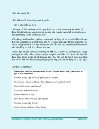 Nhìn vào ảnh ta thấy: 
- Bài MS text là 1 câu chuyện có ý nghĩa. 
-Toàn là câu ngắn, dễ hiểu. 
-AJ Hoge cố tình sử dụng các từ vựng được cho là khó hiểu trong bài Main, và được diễn tả lại trong Vocab text để tạo nên câu chuyện-mục đích là repetition-cái này quan trọng ra sao các bạn đã biết. 
-Các dạng câu rất cơ bản, và được sử dụng đi sử dụng lại rất rất nhiều lần-với mục đích vẫn là repetition. Cụ thể trong ảnh AJ Hoge sử dụng câu để diễn tả những việc xảy ra trong quá khứ. Các bạn không cần biết cấu trúc câu của thì quá khứ như thế nào, các động từ, tính từ... nằm ra làm sao. 
Mà các bạn chỉ cần hiểu cái câu trong bài MS text là được. Và đương nhiên, không phải nghe và nhìn 1 lần là hiểu và thuộc mà phải nhiều lần. Tất cả các câu trên đều được dùng lặp đi lặp lại rất rất là nhiều lần-1 bài MS text dài hơn 8 trang pdf. Hơn nữa 30 bài MS text đều sử dụng cùng loại câu này, cái khác là động từ, là chủ ngữ... 
VD: bài MS text khác 
 